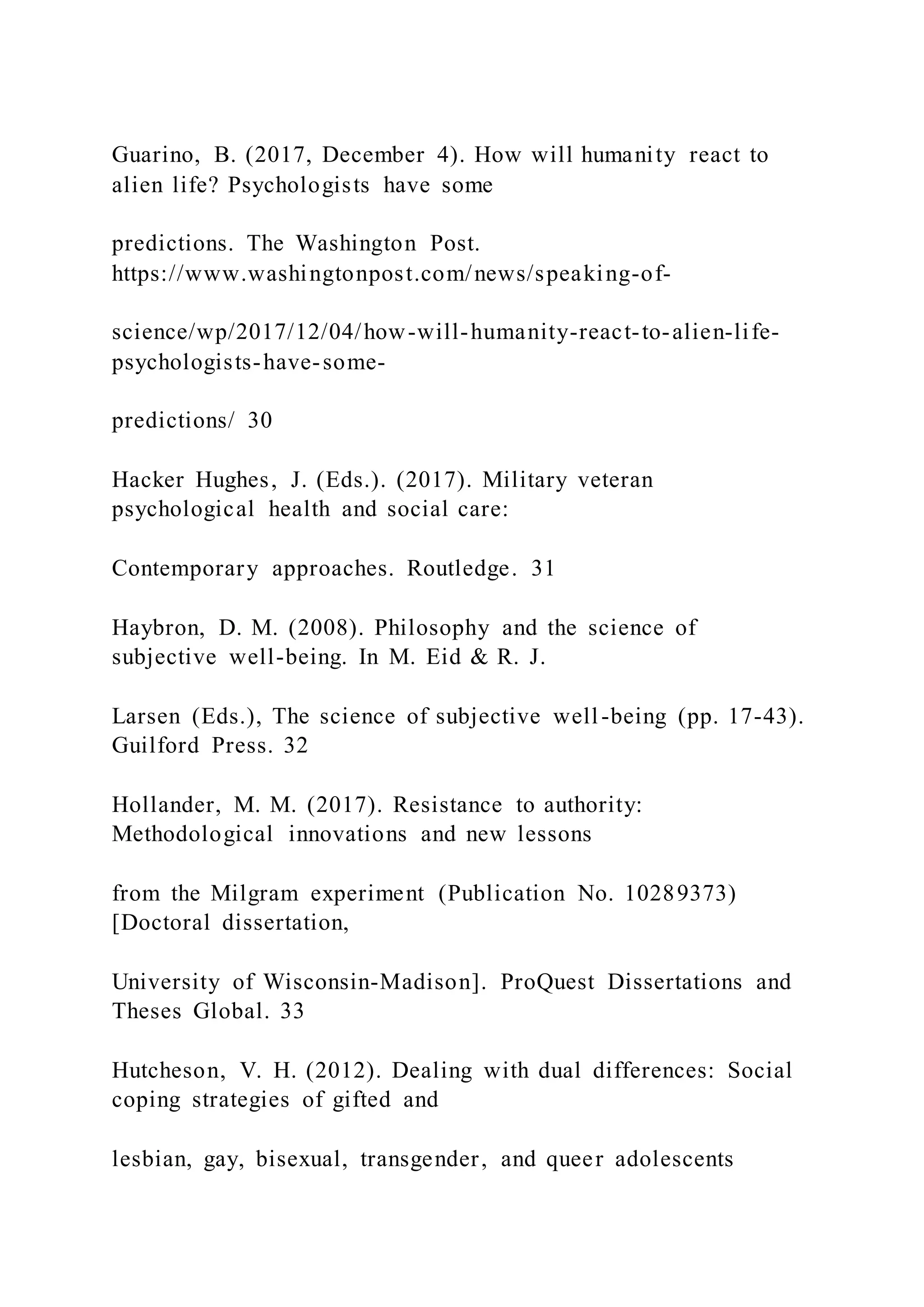 Guarino, B. (2017, December 4). How will humanity react to
alien life? Psychologists have some
predictions. The Washington Post.
https://www.washingtonpost.com/news/speaking-of-
science/wp/2017/12/04/how-will-humanity-react-to-alien-life-
psychologists-have-some-
predictions/ 30
Hacker Hughes, J. (Eds.). (2017). Military veteran
psychological health and social care:
Contemporary approaches. Routledge. 31
Haybron, D. M. (2008). Philosophy and the science of
subjective well-being. In M. Eid & R. J.
Larsen (Eds.), The science of subjective well-being (pp. 17-43).
Guilford Press. 32
Hollander, M. M. (2017). Resistance to authority:
Methodological innovations and new lessons
from the Milgram experiment (Publication No. 10289373)
[Doctoral dissertation,
University of Wisconsin-Madison]. ProQuest Dissertations and
Theses Global. 33
Hutcheson, V. H. (2012). Dealing with dual differences: Social
coping strategies of gifted and
lesbian, gay, bisexual, transgender, and queer adolescents
 
