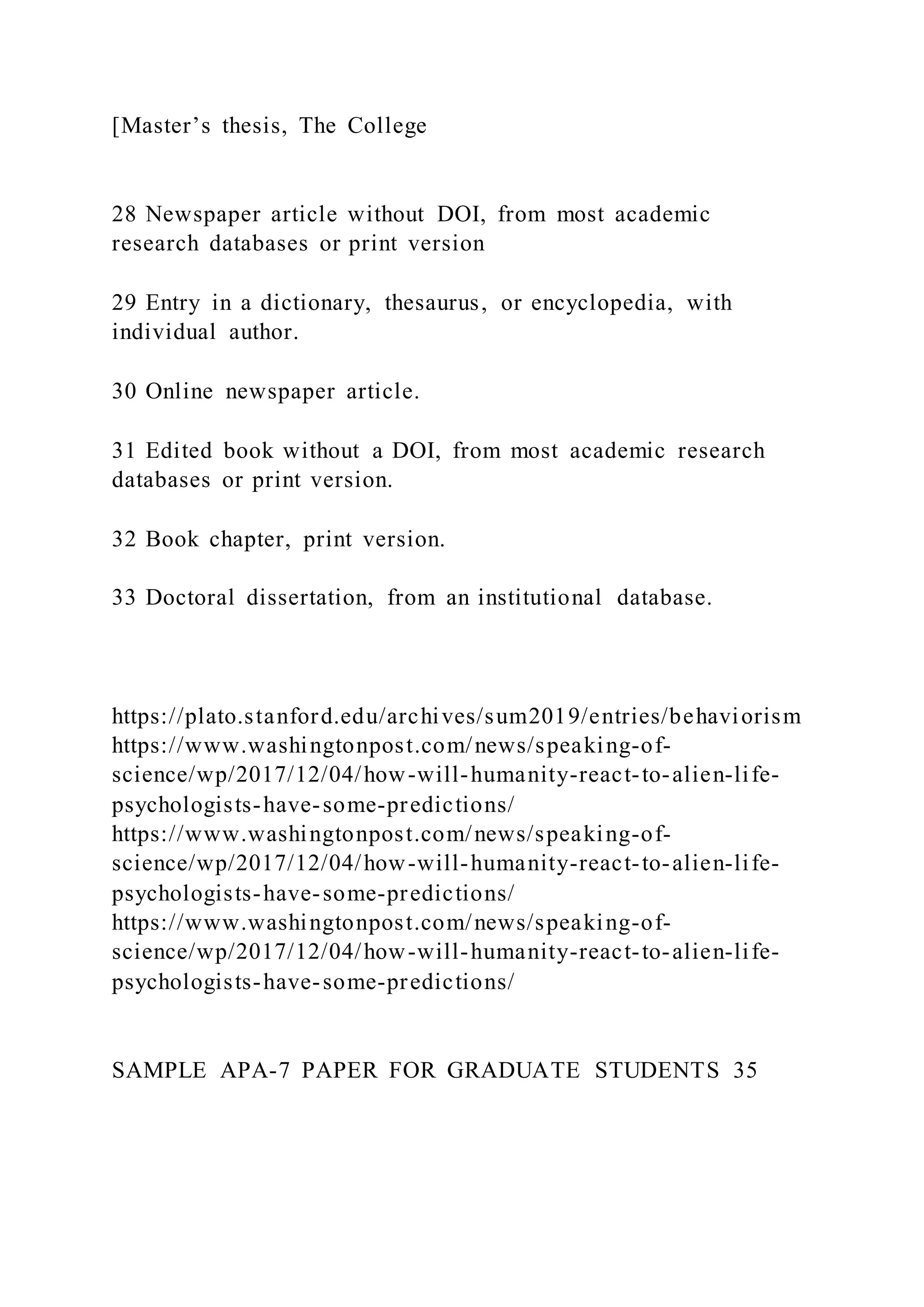 [Master’s thesis, The College
28 Newspaper article without DOI, from most academic
research databases or print version
29 Entry in a dictionary, thesaurus, or encyclopedia, with
individual author.
30 Online newspaper article.
31 Edited book without a DOI, from most academic research
databases or print version.
32 Book chapter, print version.
33 Doctoral dissertation, from an institutional database.
https://plato.stanford.edu/archives/sum2019/entries/behaviorism
https://www.washingtonpost.com/news/speaking-of-
science/wp/2017/12/04/how-will-humanity-react-to-alien-life-
psychologists-have-some-predictions/
https://www.washingtonpost.com/news/speaking-of-
science/wp/2017/12/04/how-will-humanity-react-to-alien-life-
psychologists-have-some-predictions/
https://www.washingtonpost.com/news/speaking-of-
science/wp/2017/12/04/how-will-humanity-react-to-alien-life-
psychologists-have-some-predictions/
SAMPLE APA-7 PAPER FOR GRADUATE STUDENTS 35
 