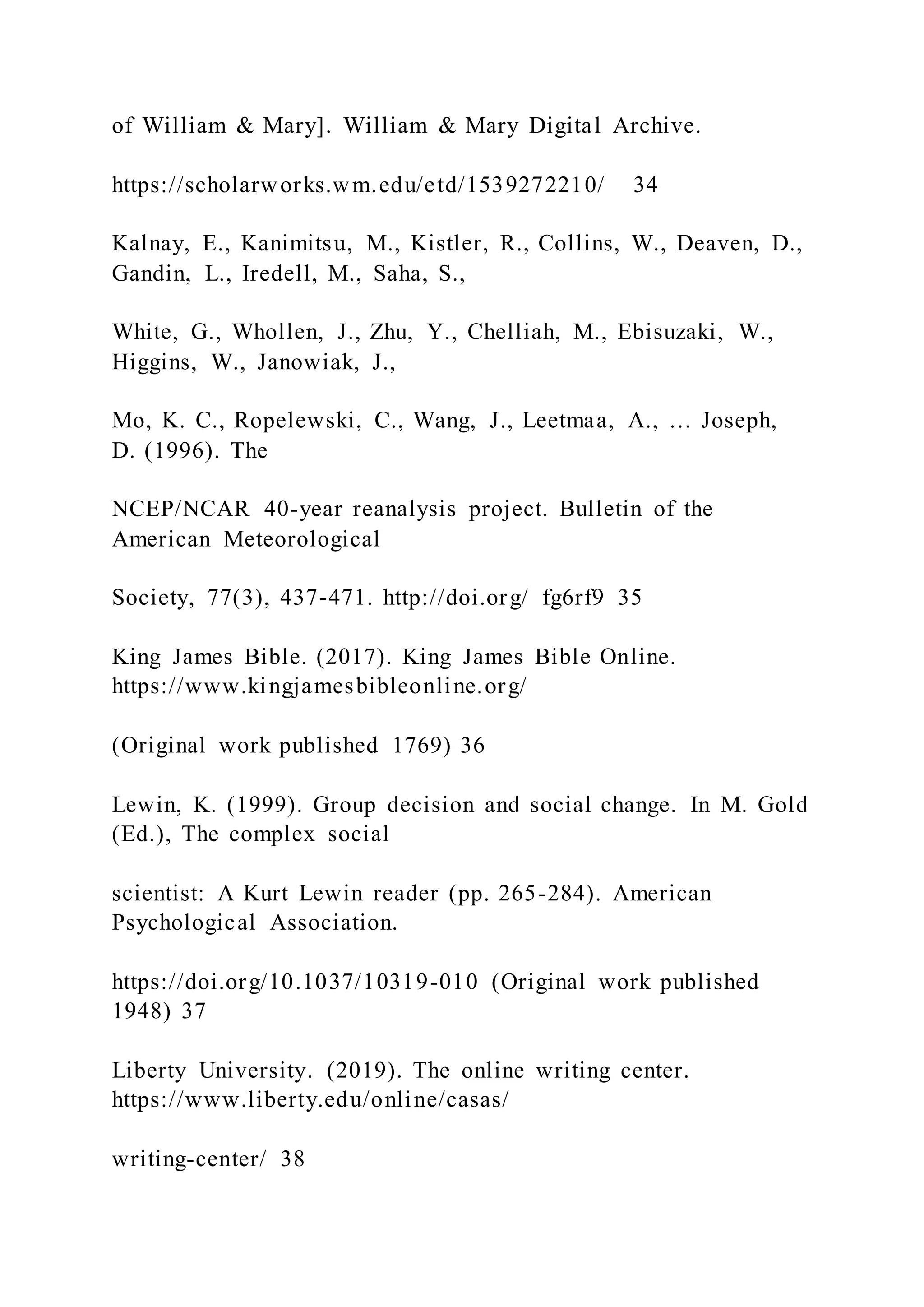 of William & Mary]. William & Mary Digital Archive.
https://scholarworks.wm.edu/etd/1539272210/ 34
Kalnay, E., Kanimitsu, M., Kistler, R., Collins, W., Deaven, D.,
Gandin, L., Iredell, M., Saha, S.,
White, G., Whollen, J., Zhu, Y., Chelliah, M., Ebisuzaki, W.,
Higgins, W., Janowiak, J.,
Mo, K. C., Ropelewski, C., Wang, J., Leetmaa, A., … Joseph,
D. (1996). The
NCEP/NCAR 40-year reanalysis project. Bulletin of the
American Meteorological
Society, 77(3), 437-471. http://doi.org/ fg6rf9 35
King James Bible. (2017). King James Bible Online.
https://www.kingjamesbibleonline.org/
(Original work published 1769) 36
Lewin, K. (1999). Group decision and social change. In M. Gold
(Ed.), The complex social
scientist: A Kurt Lewin reader (pp. 265-284). American
Psychological Association.
https://doi.org/10.1037/10319-010 (Original work published
1948) 37
Liberty University. (2019). The online writing center.
https://www.liberty.edu/online/casas/
writing-center/ 38
 