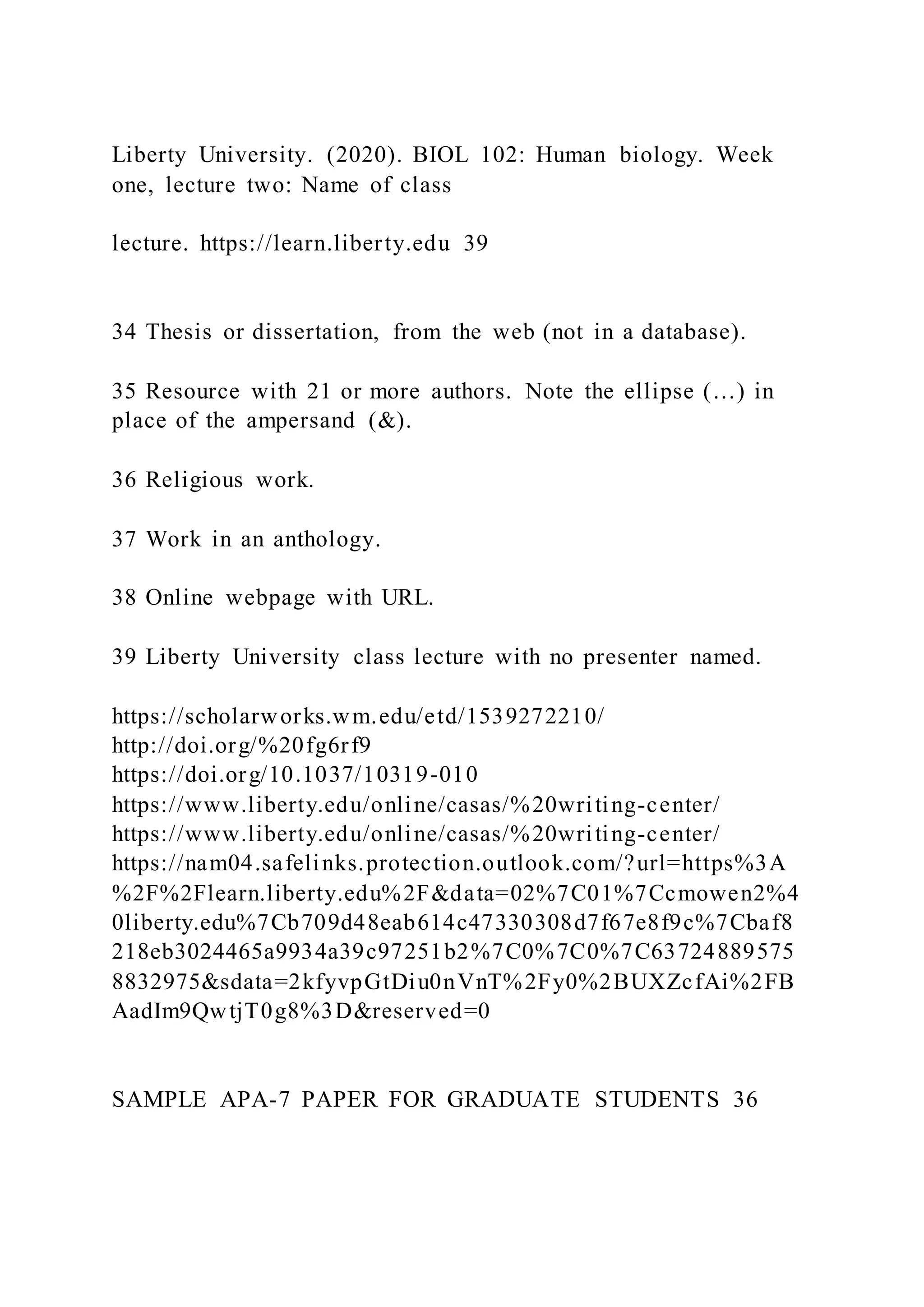 Liberty University. (2020). BIOL 102: Human biology. Week
one, lecture two: Name of class
lecture. https://learn.liberty.edu 39
34 Thesis or dissertation, from the web (not in a database).
35 Resource with 21 or more authors. Note the ellipse (…) in
place of the ampersand (&).
36 Religious work.
37 Work in an anthology.
38 Online webpage with URL.
39 Liberty University class lecture with no presenter named.
https://scholarworks.wm.edu/etd/1539272210/
http://doi.org/%20fg6rf9
https://doi.org/10.1037/10319-010
https://www.liberty.edu/online/casas/%20writing-center/
https://www.liberty.edu/online/casas/%20writing-center/
https://nam04.safelinks.protection.outlook.com/?url=https%3A
%2F%2Flearn.liberty.edu%2F&data=02%7C01%7Ccmowen2%4
0liberty.edu%7Cb709d48eab614c47330308d7f67e8f9c%7Cbaf8
218eb3024465a9934a39c97251b2%7C0%7C0%7C63724889575
8832975&sdata=2kfyvpGtDiu0nVnT%2Fy0%2BUXZcfAi%2FB
AadIm9QwtjT0g8%3D&reserved=0
SAMPLE APA-7 PAPER FOR GRADUATE STUDENTS 36
 