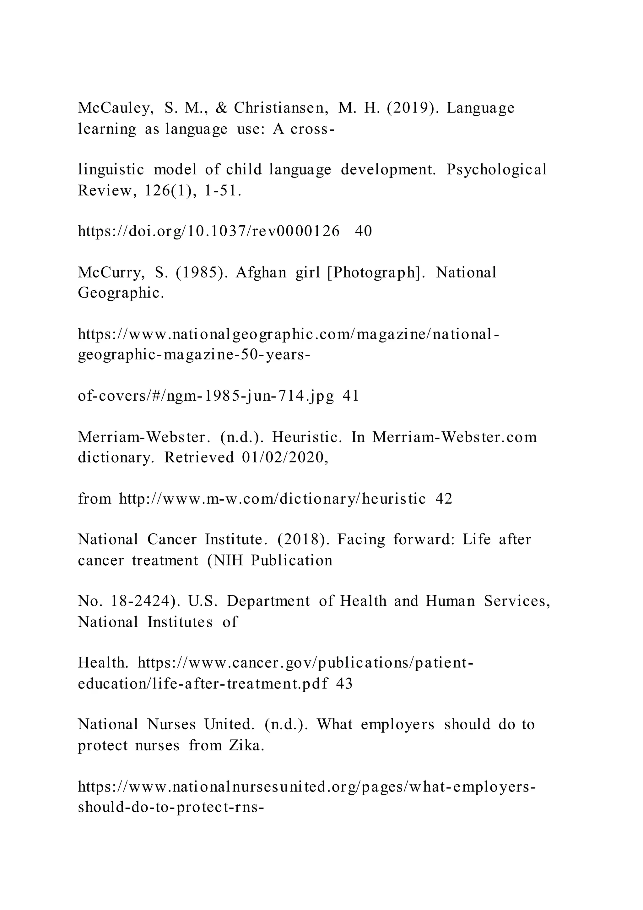 McCauley, S. M., & Christiansen, M. H. (2019). Language
learning as language use: A cross-
linguistic model of child language development. Psychological
Review, 126(1), 1-51.
https://doi.org/10.1037/rev0000126 40
McCurry, S. (1985). Afghan girl [Photograph]. National
Geographic.
https://www.nationalgeographic.com/magazine/national-
geographic-magazine-50-years-
of-covers/#/ngm-1985-jun-714.jpg 41
Merriam-Webster. (n.d.). Heuristic. In Merriam-Webster.com
dictionary. Retrieved 01/02/2020,
from http://www.m-w.com/dictionary/heuristic 42
National Cancer Institute. (2018). Facing forward: Life after
cancer treatment (NIH Publication
No. 18-2424). U.S. Department of Health and Human Services,
National Institutes of
Health. https://www.cancer.gov/publications/patient-
education/life-after-treatment.pdf 43
National Nurses United. (n.d.). What employers should do to
protect nurses from Zika.
https://www.nationalnursesunited.org/pages/what-employers-
should-do-to-protect-rns-
 