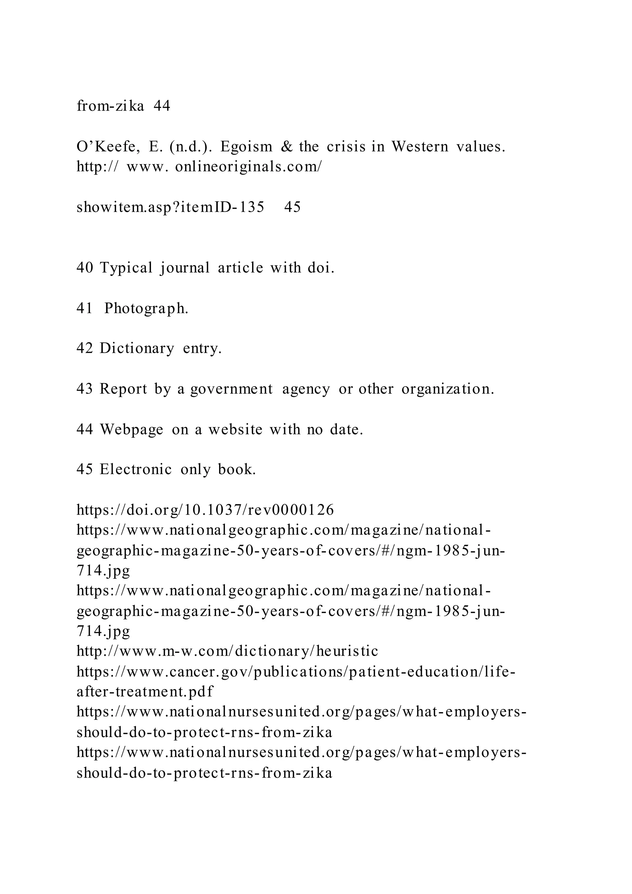 from-zika 44
O’Keefe, E. (n.d.). Egoism & the crisis in Western values.
http:// www. onlineoriginals.com/
showitem.asp?itemID-135 45
40 Typical journal article with doi.
41 Photograph.
42 Dictionary entry.
43 Report by a government agency or other organization.
44 Webpage on a website with no date.
45 Electronic only book.
https://doi.org/10.1037/rev0000126
https://www.nationalgeographic.com/magazine/national-
geographic-magazine-50-years-of-covers/#/ngm-1985-jun-
714.jpg
https://www.nationalgeographic.com/magazine/national-
geographic-magazine-50-years-of-covers/#/ngm-1985-jun-
714.jpg
http://www.m-w.com/dictionary/heuristic
https://www.cancer.gov/publications/patient-education/life-
after-treatment.pdf
https://www.nationalnursesunited.org/pages/what-employers-
should-do-to-protect-rns-from-zika
https://www.nationalnursesunited.org/pages/what-employers-
should-do-to-protect-rns-from-zika
 