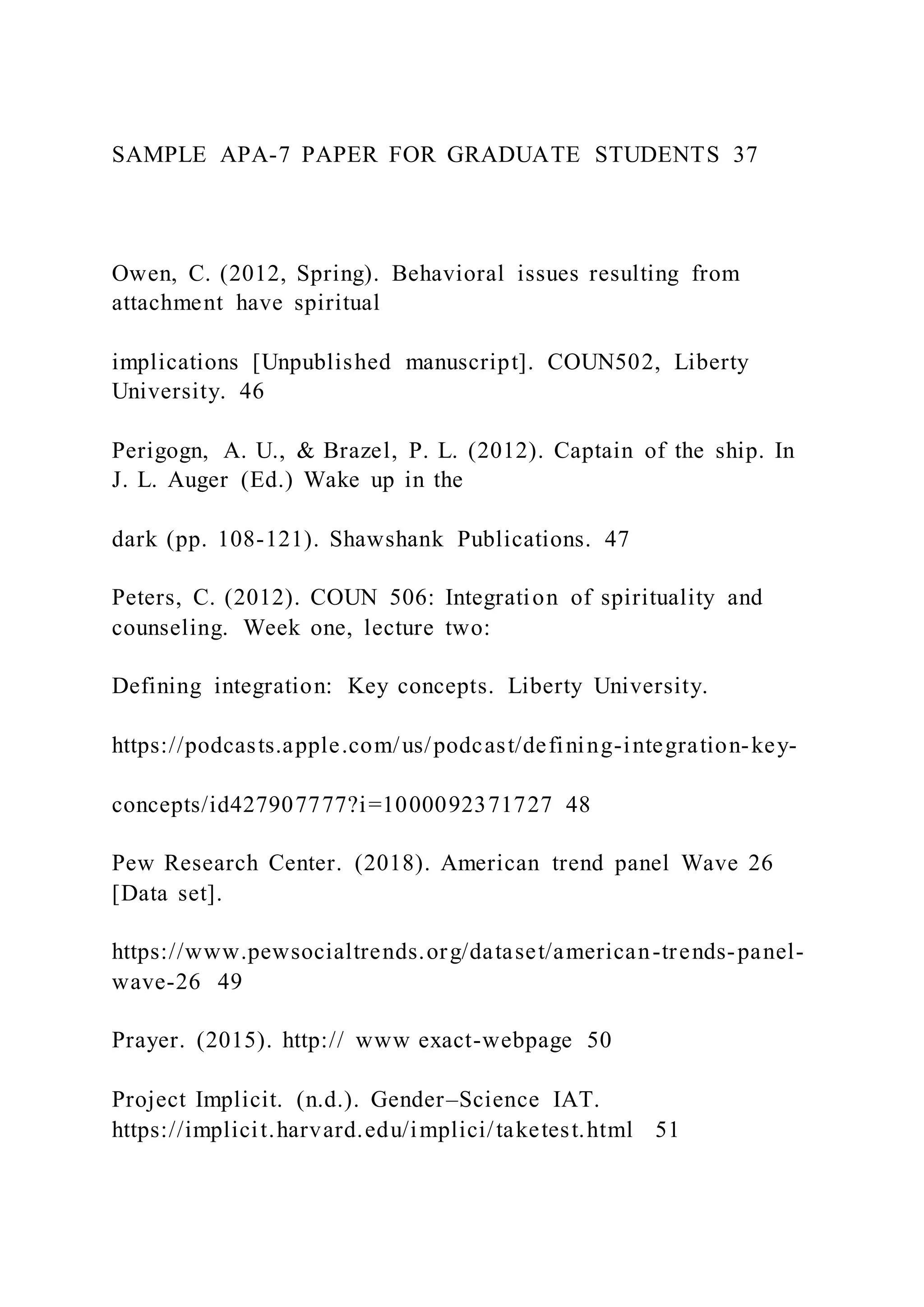SAMPLE APA-7 PAPER FOR GRADUATE STUDENTS 37
Owen, C. (2012, Spring). Behavioral issues resulting from
attachment have spiritual
implications [Unpublished manuscript]. COUN502, Liberty
University. 46
Perigogn, A. U., & Brazel, P. L. (2012). Captain of the ship. In
J. L. Auger (Ed.) Wake up in the
dark (pp. 108-121). Shawshank Publications. 47
Peters, C. (2012). COUN 506: Integration of spirituality and
counseling. Week one, lecture two:
Defining integration: Key concepts. Liberty University.
https://podcasts.apple.com/us/podcast/defining-integration-key-
concepts/id427907777?i=1000092371727 48
Pew Research Center. (2018). American trend panel Wave 26
[Data set].
https://www.pewsocialtrends.org/dataset/american-trends-panel-
wave-26 49
Prayer. (2015). http:// www exact-webpage 50
Project Implicit. (n.d.). Gender–Science IAT.
https://implicit.harvard.edu/implici/taketest.html 51
 