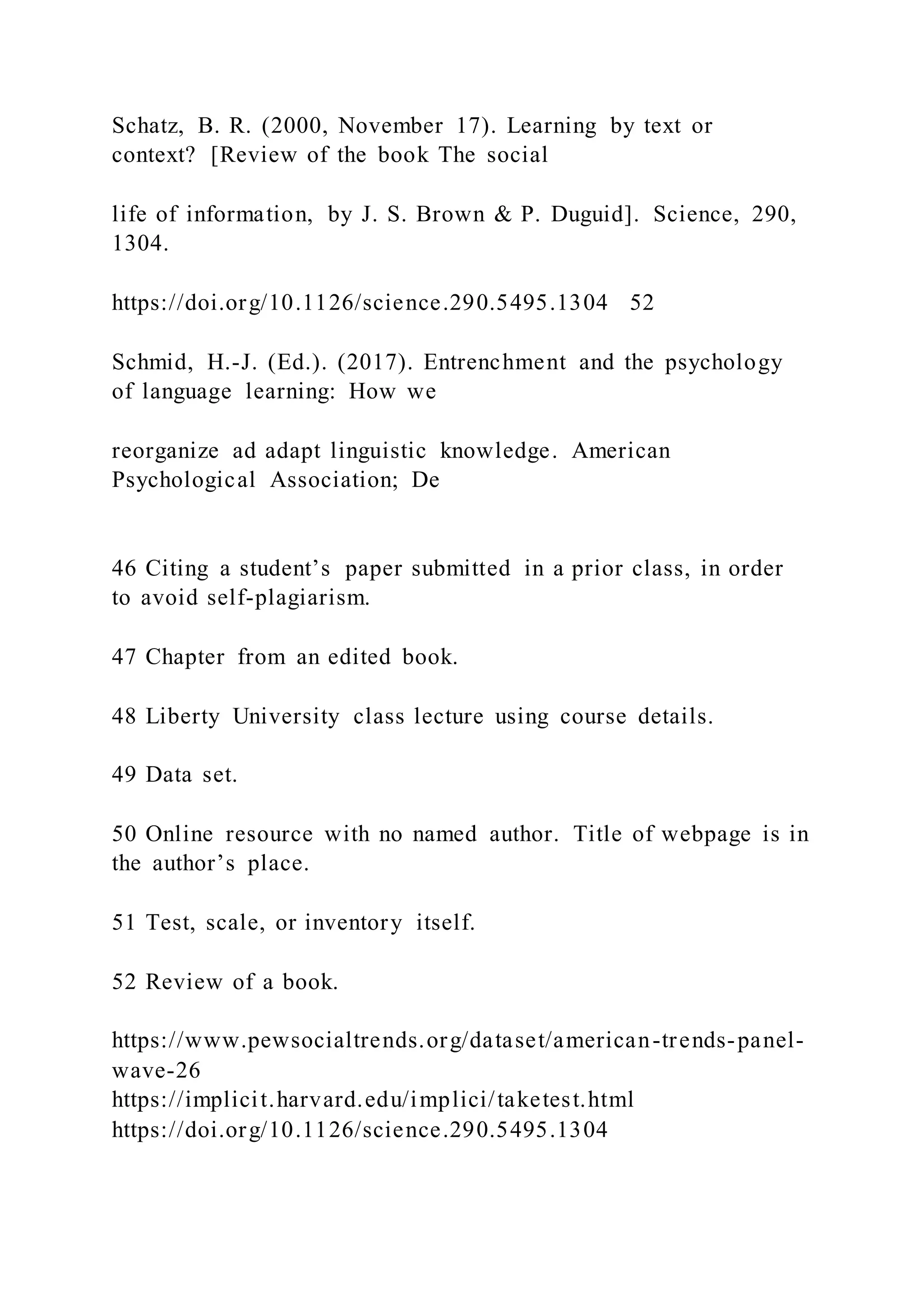 Schatz, B. R. (2000, November 17). Learning by text or
context? [Review of the book The social
life of information, by J. S. Brown & P. Duguid]. Science, 290,
1304.
https://doi.org/10.1126/science.290.5495.1304 52
Schmid, H.-J. (Ed.). (2017). Entrenchment and the psychology
of language learning: How we
reorganize ad adapt linguistic knowledge. American
Psychological Association; De
46 Citing a student’s paper submitted in a prior class, in order
to avoid self-plagiarism.
47 Chapter from an edited book.
48 Liberty University class lecture using course details.
49 Data set.
50 Online resource with no named author. Title of webpage is in
the author’s place.
51 Test, scale, or inventory itself.
52 Review of a book.
https://www.pewsocialtrends.org/dataset/american-trends-panel-
wave-26
https://implicit.harvard.edu/implici/taketest.html
https://doi.org/10.1126/science.290.5495.1304
 