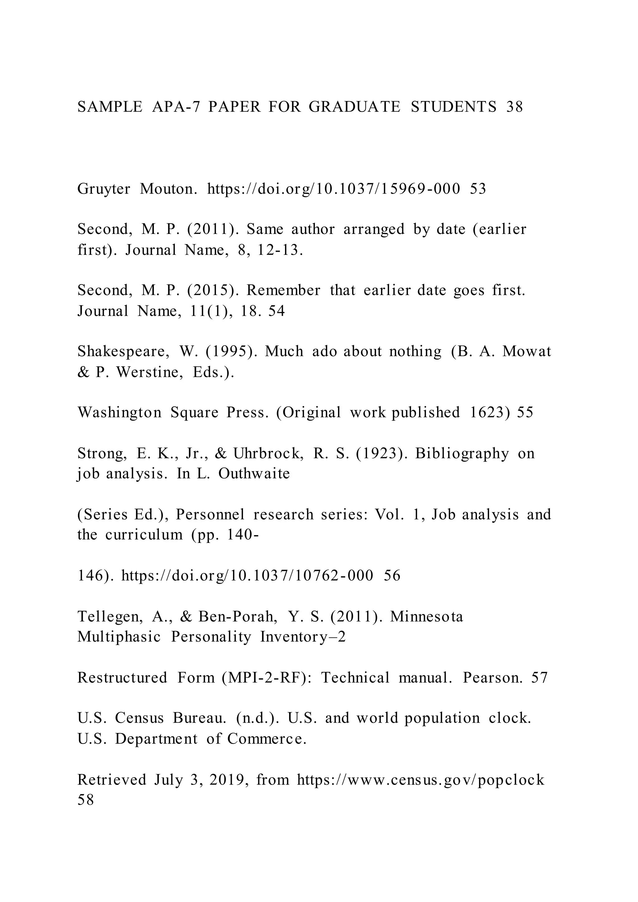 SAMPLE APA-7 PAPER FOR GRADUATE STUDENTS 38
Gruyter Mouton. https://doi.org/10.1037/15969-000 53
Second, M. P. (2011). Same author arranged by date (earlier
first). Journal Name, 8, 12-13.
Second, M. P. (2015). Remember that earlier date goes first.
Journal Name, 11(1), 18. 54
Shakespeare, W. (1995). Much ado about nothing (B. A. Mowat
& P. Werstine, Eds.).
Washington Square Press. (Original work published 1623) 55
Strong, E. K., Jr., & Uhrbrock, R. S. (1923). Bibliography on
job analysis. In L. Outhwaite
(Series Ed.), Personnel research series: Vol. 1, Job analysis and
the curriculum (pp. 140-
146). https://doi.org/10.1037/10762-000 56
Tellegen, A., & Ben-Porah, Y. S. (2011). Minnesota
Multiphasic Personality Inventory–2
Restructured Form (MPI-2-RF): Technical manual. Pearson. 57
U.S. Census Bureau. (n.d.). U.S. and world population clock.
U.S. Department of Commerce.
Retrieved July 3, 2019, from https://www.census.gov/popclock
58
 
