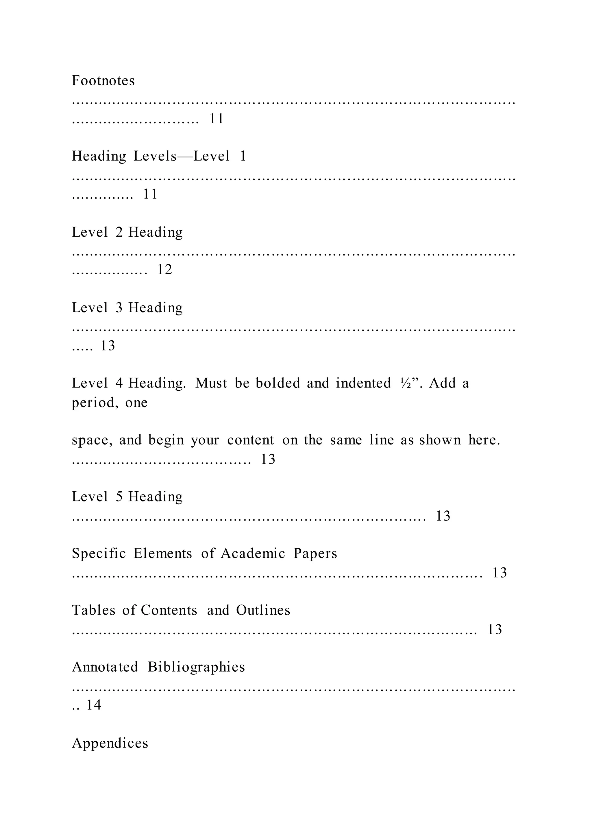Footnotes
...............................................................................................
............................ 11
Heading Levels—Level 1
...............................................................................................
.............. 11
Level 2 Heading
...............................................................................................
................. 12
Level 3 Heading
...............................................................................................
..... 13
Level 4 Heading. Must be bolded and indented ½”. Add a
period, one
space, and begin your content on the same line as shown here.
....................................... 13
Level 5 Heading
............................................................................ 13
Specific Elements of Academic Papers
........................................................................................ 13
Tables of Contents and Outlines
....................................................................................... 13
Annotated Bibliographies
...............................................................................................
.. 14
Appendices
 