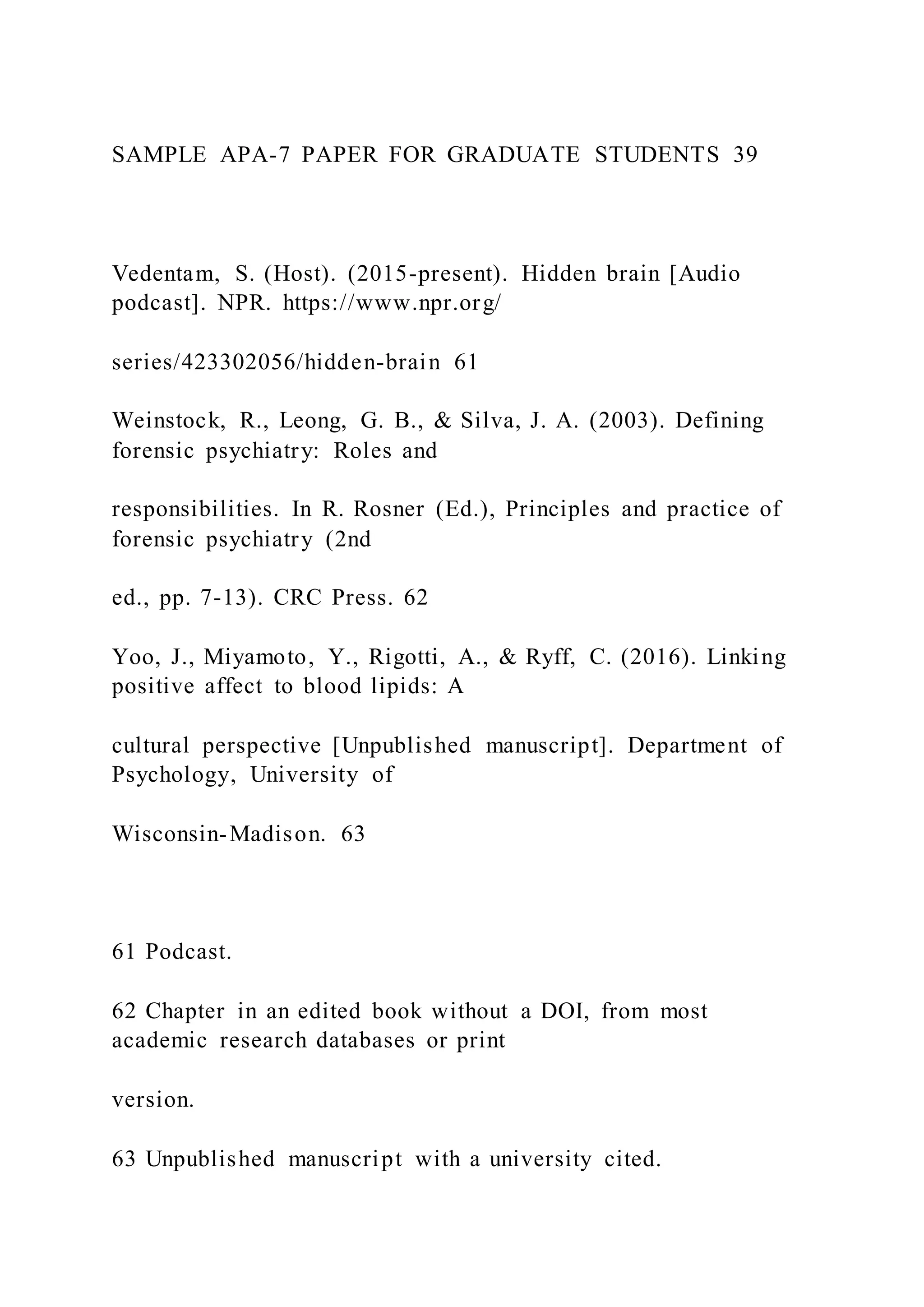 SAMPLE APA-7 PAPER FOR GRADUATE STUDENTS 39
Vedentam, S. (Host). (2015-present). Hidden brain [Audio
podcast]. NPR. https://www.npr.org/
series/423302056/hidden-brain 61
Weinstock, R., Leong, G. B., & Silva, J. A. (2003). Defining
forensic psychiatry: Roles and
responsibilities. In R. Rosner (Ed.), Principles and practice of
forensic psychiatry (2nd
ed., pp. 7-13). CRC Press. 62
Yoo, J., Miyamoto, Y., Rigotti, A., & Ryff, C. (2016). Linking
positive affect to blood lipids: A
cultural perspective [Unpublished manuscript]. Department of
Psychology, University of
Wisconsin-Madison. 63
61 Podcast.
62 Chapter in an edited book without a DOI, from most
academic research databases or print
version.
63 Unpublished manuscript with a university cited.
 