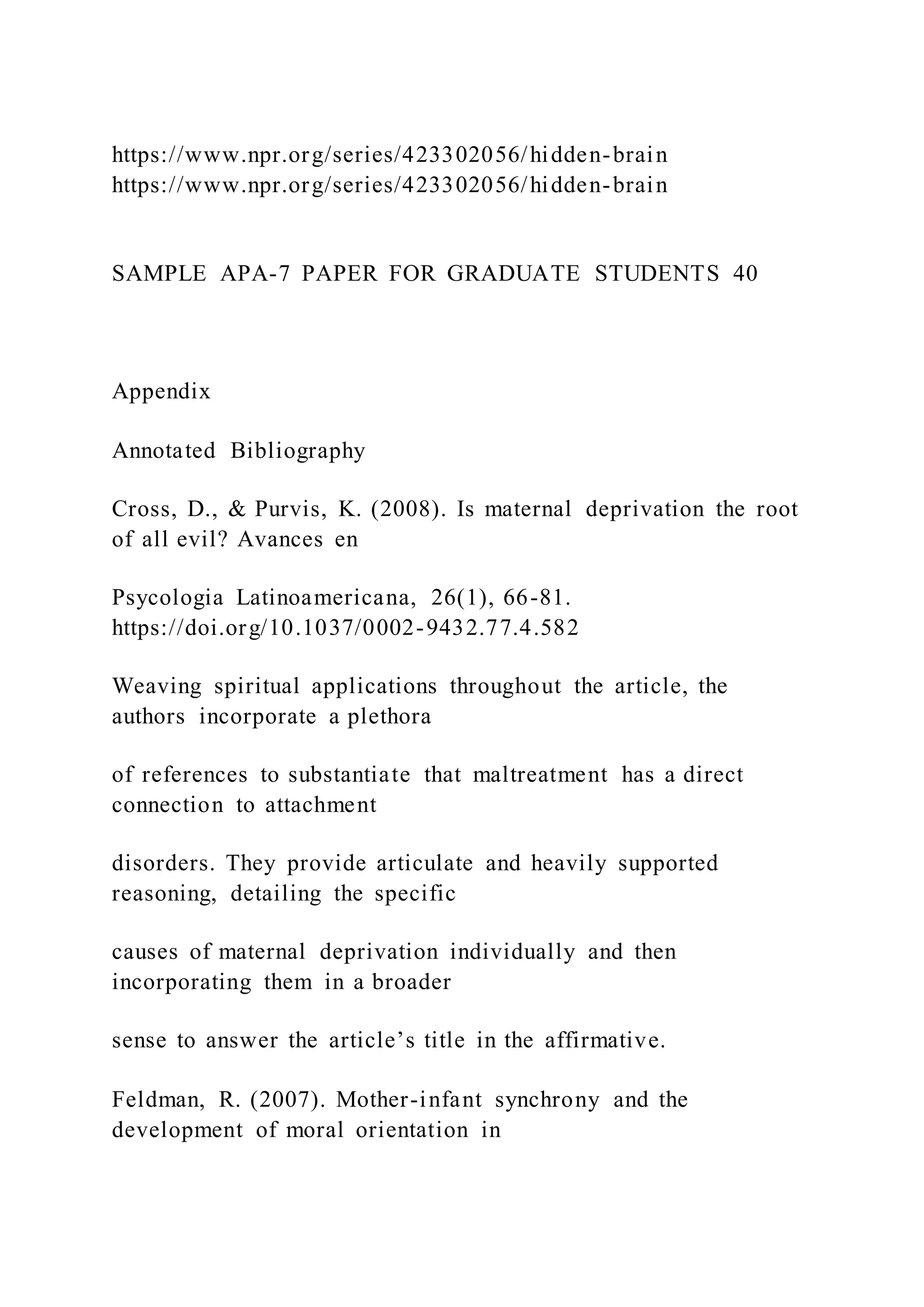 https://www.npr.org/series/423302056/hidden-brain
https://www.npr.org/series/423302056/hidden-brain
SAMPLE APA-7 PAPER FOR GRADUATE STUDENTS 40
Appendix
Annotated Bibliography
Cross, D., & Purvis, K. (2008). Is maternal deprivation the root
of all evil? Avances en
Psycologia Latinoamericana, 26(1), 66-81.
https://doi.org/10.1037/0002-9432.77.4.582
Weaving spiritual applications throughout the article, the
authors incorporate a plethora
of references to substantiate that maltreatment has a direct
connection to attachment
disorders. They provide articulate and heavily supported
reasoning, detailing the specific
causes of maternal deprivation individually and then
incorporating them in a broader
sense to answer the article’s title in the affirmative.
Feldman, R. (2007). Mother-infant synchrony and the
development of moral orientation in
 