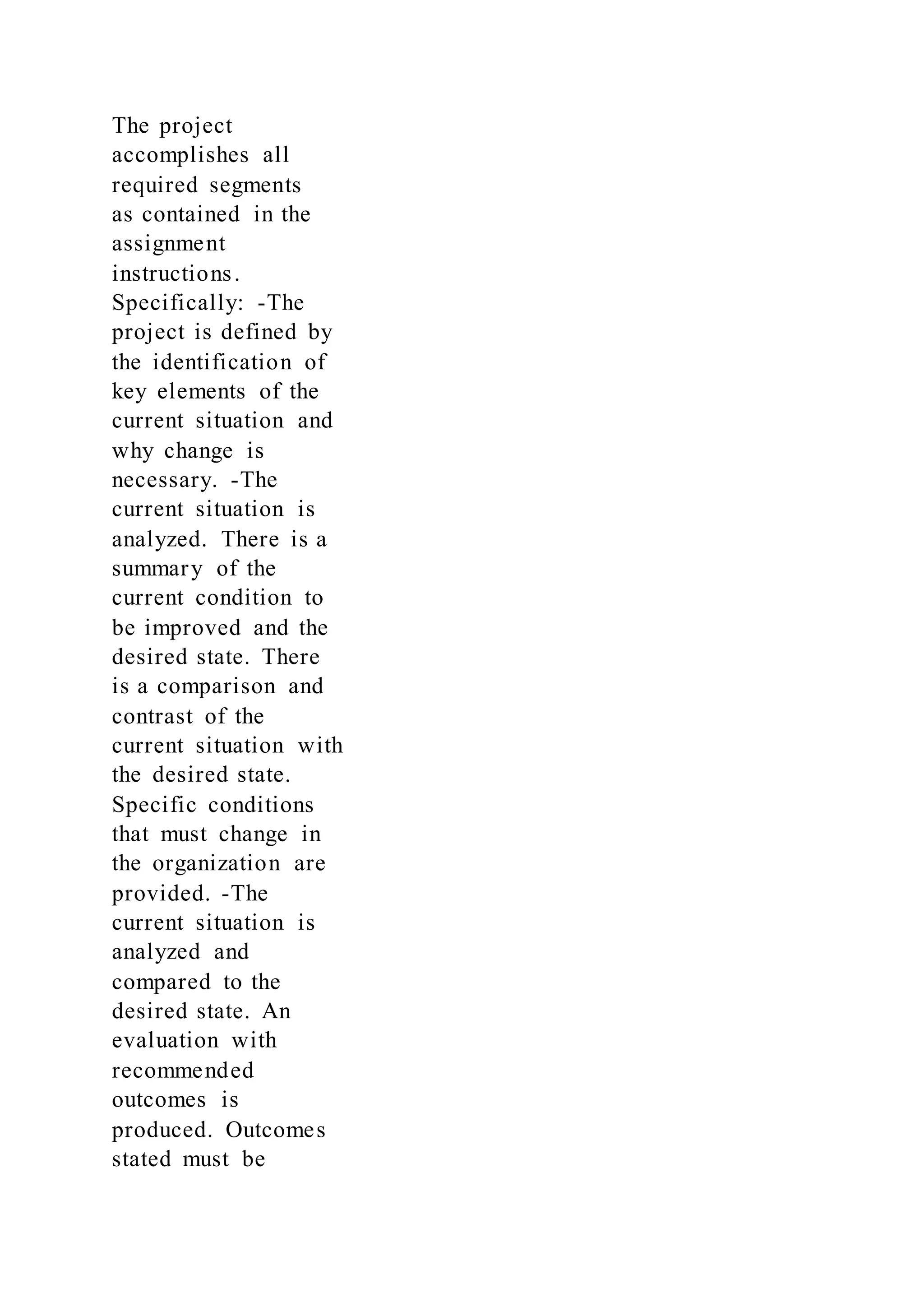 The project
accomplishes all
required segments
as contained in the
assignment
instructions.
Specifically: -The
project is defined by
the identification of
key elements of the
current situation and
why change is
necessary. -The
current situation is
analyzed. There is a
summary of the
current condition to
be improved and the
desired state. There
is a comparison and
contrast of the
current situation with
the desired state.
Specific conditions
that must change in
the organization are
provided. -The
current situation is
analyzed and
compared to the
desired state. An
evaluation with
recommended
outcomes is
produced. Outcomes
stated must be
 