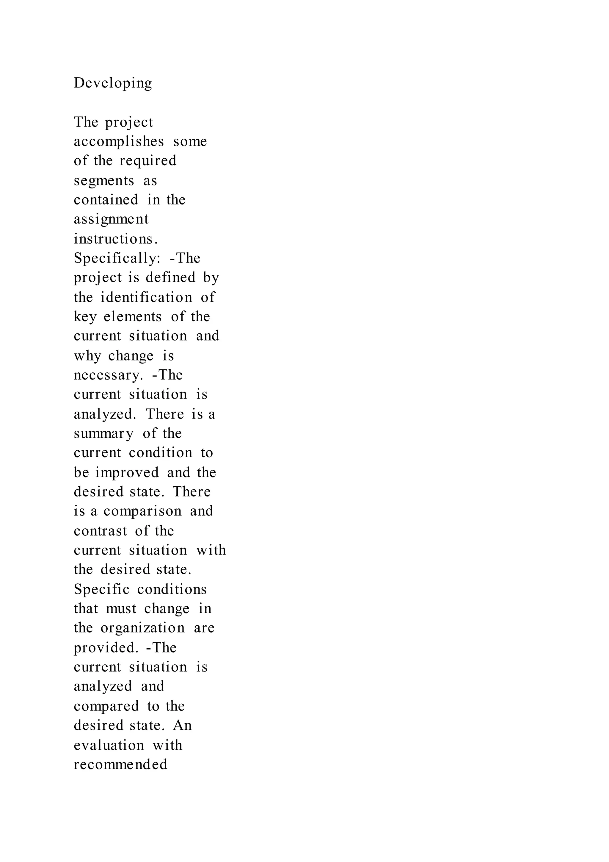 Developing
The project
accomplishes some
of the required
segments as
contained in the
assignment
instructions.
Specifically: -The
project is defined by
the identification of
key elements of the
current situation and
why change is
necessary. -The
current situation is
analyzed. There is a
summary of the
current condition to
be improved and the
desired state. There
is a comparison and
contrast of the
current situation with
the desired state.
Specific conditions
that must change in
the organization are
provided. -The
current situation is
analyzed and
compared to the
desired state. An
evaluation with
recommended
 