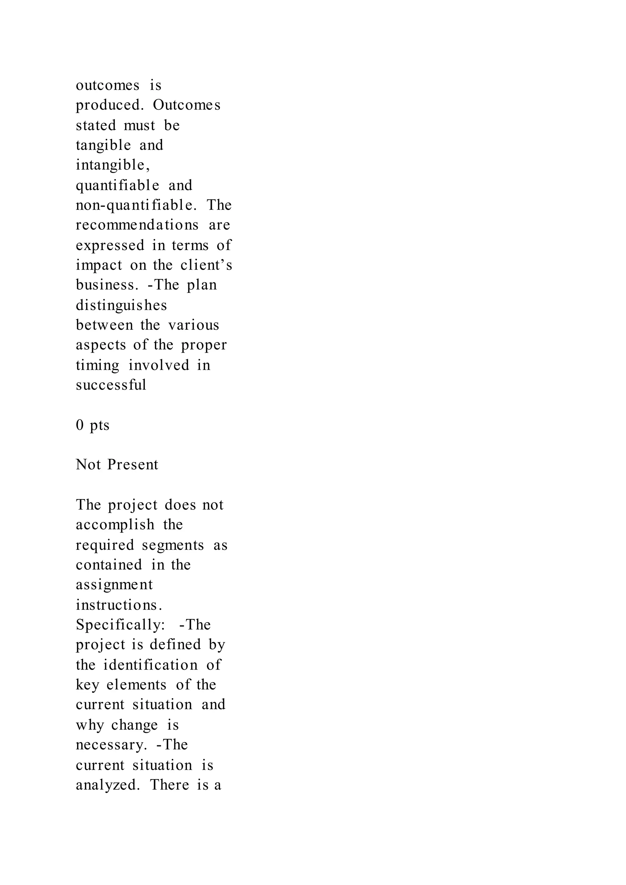 outcomes is
produced. Outcomes
stated must be
tangible and
intangible,
quantifiable and
non-quantifiable. The
recommendations are
expressed in terms of
impact on the client’s
business. -The plan
distinguishes
between the various
aspects of the proper
timing involved in
successful
0 pts
Not Present
The project does not
accomplish the
required segments as
contained in the
assignment
instructions.
Specifically: -The
project is defined by
the identification of
key elements of the
current situation and
why change is
necessary. -The
current situation is
analyzed. There is a
 