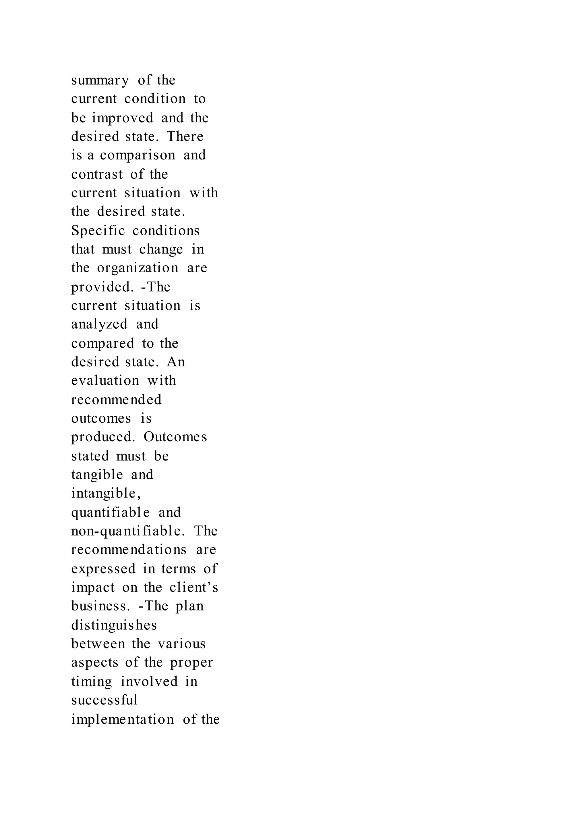 summary of the
current condition to
be improved and the
desired state. There
is a comparison and
contrast of the
current situation with
the desired state.
Specific conditions
that must change in
the organization are
provided. -The
current situation is
analyzed and
compared to the
desired state. An
evaluation with
recommended
outcomes is
produced. Outcomes
stated must be
tangible and
intangible,
quantifiable and
non-quantifiable. The
recommendations are
expressed in terms of
impact on the client’s
business. -The plan
distinguishes
between the various
aspects of the proper
timing involved in
successful
implementation of the
 