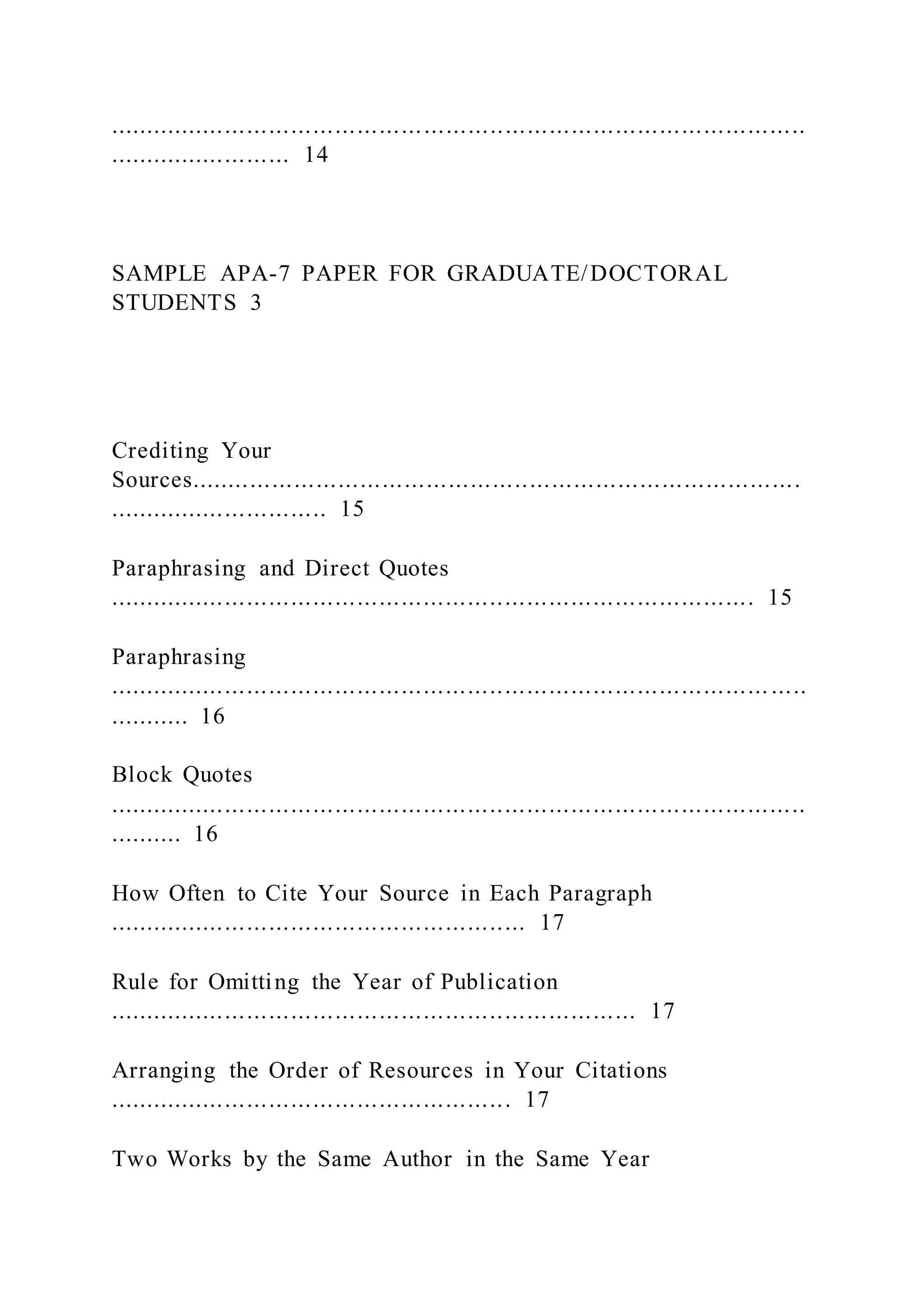 ...............................................................................................
......................... 14
SAMPLE APA-7 PAPER FOR GRADUATE/DOCTORAL
STUDENTS 3
Crediting Your
Sources...................................................................................
.............................. 15
Paraphrasing and Direct Quotes
........................................................................................ 15
Paraphrasing
.......................................................................................... .....
........... 16
Block Quotes
...............................................................................................
.......... 16
How Often to Cite Your Source in Each Paragraph
......................................................... 17
Rule for Omitting the Year of Publication
........................................................................ 17
Arranging the Order of Resources in Your Citations
....................................................... 17
Two Works by the Same Author in the Same Year
 