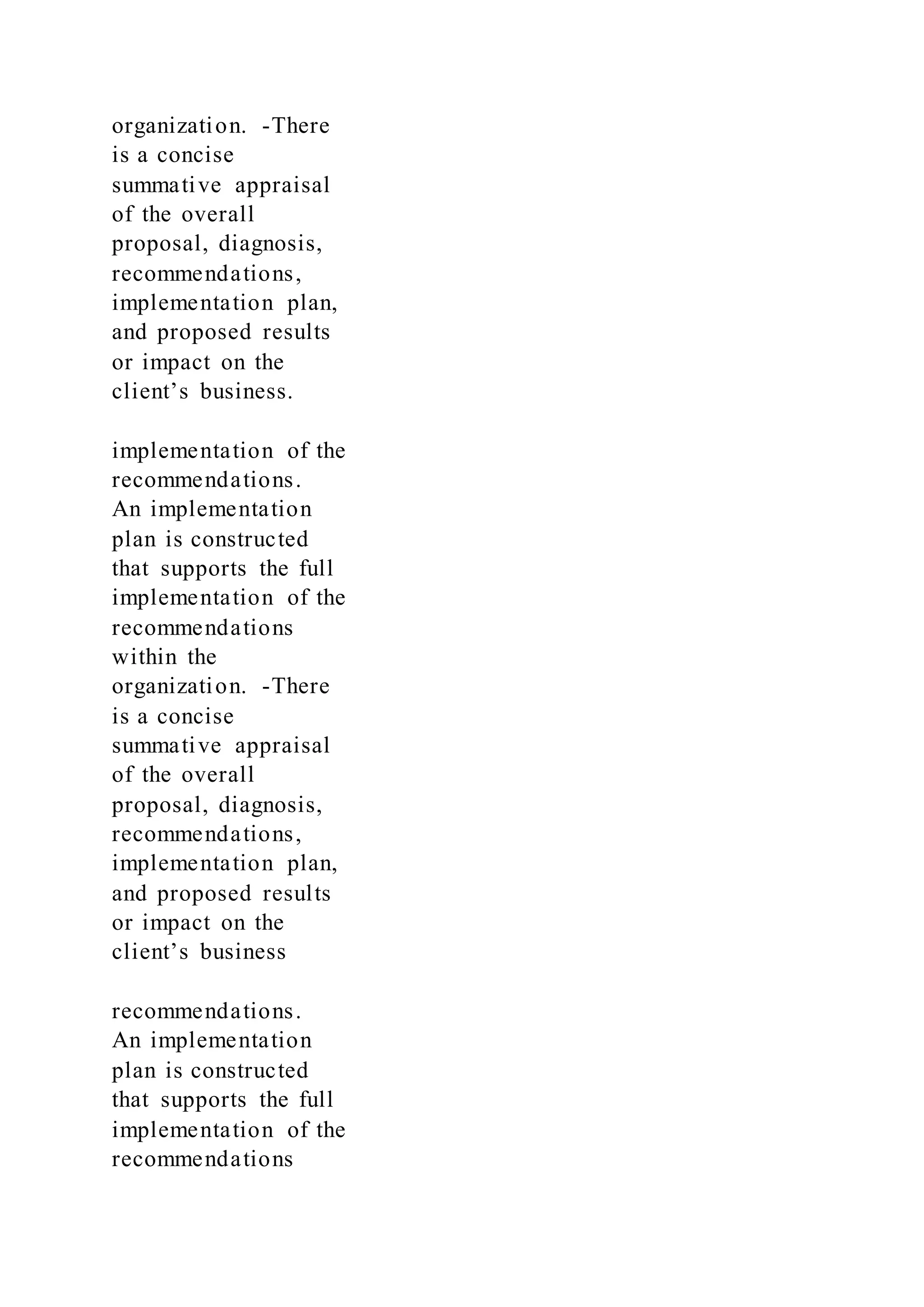 organization. -There
is a concise
summative appraisal
of the overall
proposal, diagnosis,
recommendations,
implementation plan,
and proposed results
or impact on the
client’s business.
implementation of the
recommendations.
An implementation
plan is constructed
that supports the full
implementation of the
recommendations
within the
organization. -There
is a concise
summative appraisal
of the overall
proposal, diagnosis,
recommendations,
implementation plan,
and proposed results
or impact on the
client’s business
recommendations.
An implementation
plan is constructed
that supports the full
implementation of the
recommendations
 
