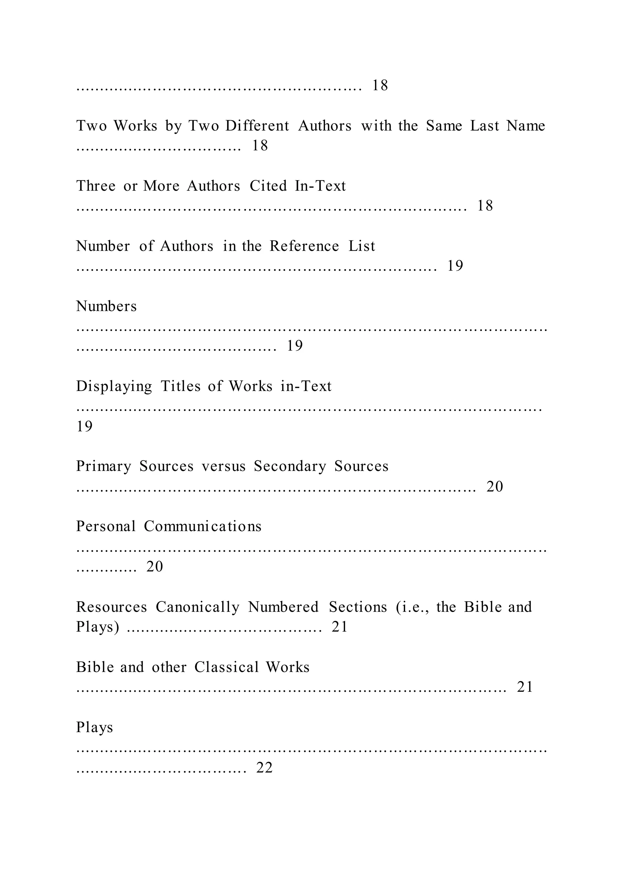.......................................................... 18
Two Works by Two Different Authors with the Same Last Name
.................................. 18
Three or More Authors Cited In-Text
............................................................................... 18
Number of Authors in the Reference List
......................................................................... 19
Numbers
...............................................................................................
......................................... 19
Displaying Titles of Works in-Text
..............................................................................................
19
Primary Sources versus Secondary Sources
................................................................................. 20
Personal Communications
...............................................................................................
............. 20
Resources Canonically Numbered Sections (i.e., the Bible and
Plays) ........................................ 21
Bible and other Classical Works
....................................................................................... 21
Plays
...............................................................................................
................................... 22
 