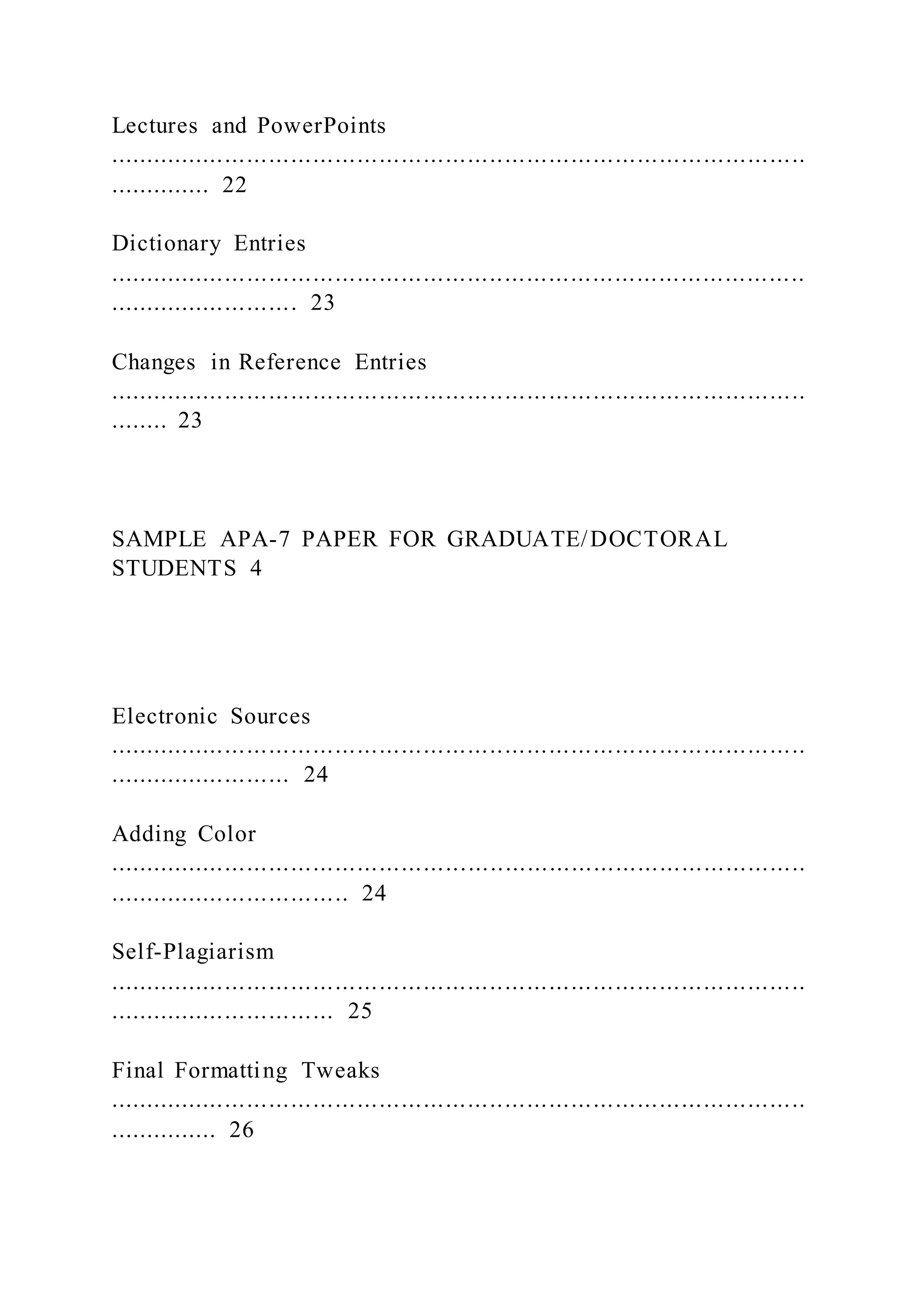 Lectures and PowerPoints
...............................................................................................
.............. 22
Dictionary Entries
...............................................................................................
.......................... 23
Changes in Reference Entries
...............................................................................................
........ 23
SAMPLE APA-7 PAPER FOR GRADUATE/DOCTORAL
STUDENTS 4
Electronic Sources
...............................................................................................
......................... 24
Adding Color
...............................................................................................
................................. 24
Self-Plagiarism
...............................................................................................
............................... 25
Final Formatting Tweaks
...............................................................................................
............... 26
 