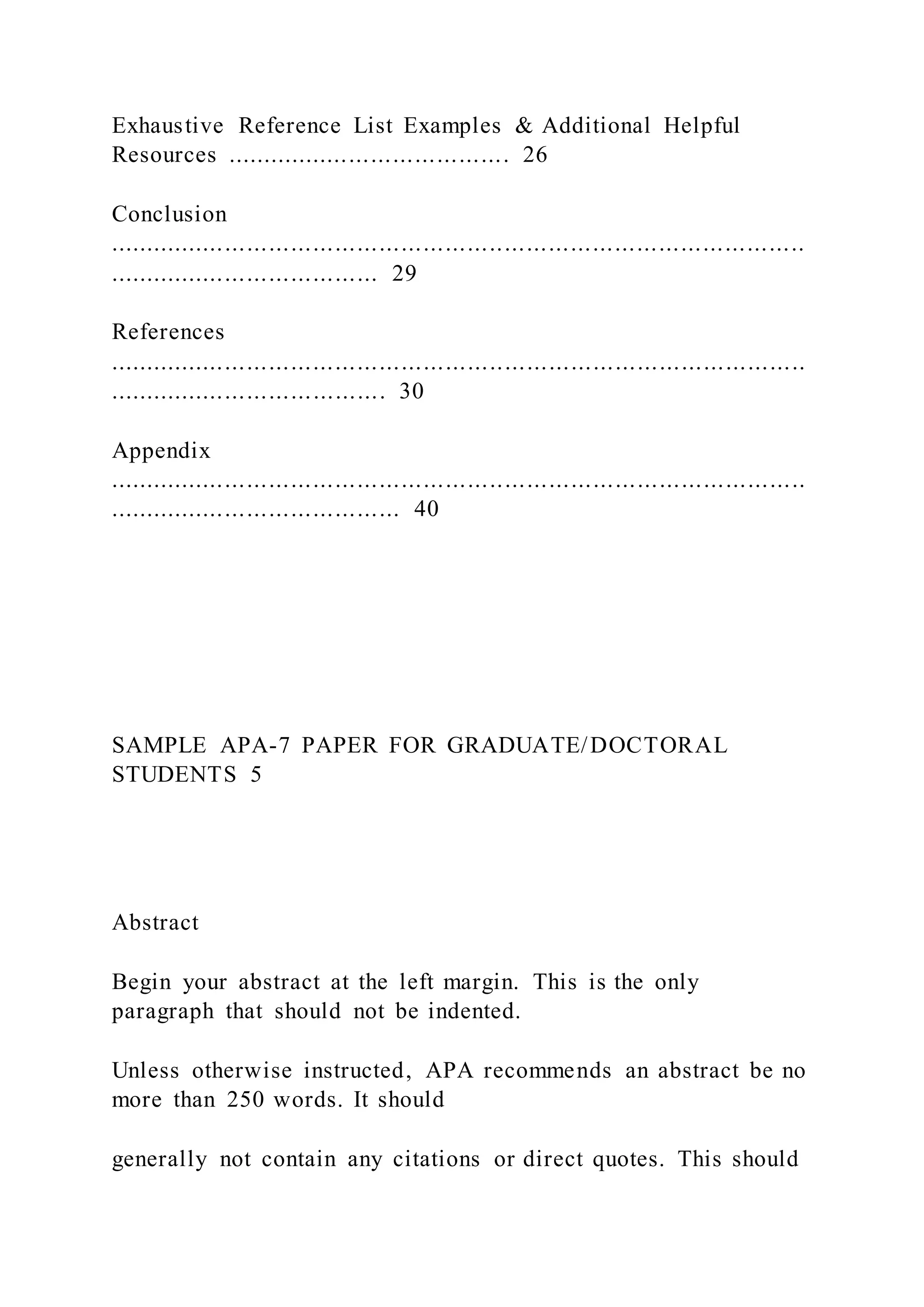 Exhaustive Reference List Examples & Additional Helpful
Resources ....................................... 26
Conclusion
...............................................................................................
..................................... 29
References
...............................................................................................
...................................... 30
Appendix
...............................................................................................
........................................ 40
SAMPLE APA-7 PAPER FOR GRADUATE/DOCTORAL
STUDENTS 5
Abstract
Begin your abstract at the left margin. This is the only
paragraph that should not be indented.
Unless otherwise instructed, APA recommends an abstract be no
more than 250 words. It should
generally not contain any citations or direct quotes. This should
 