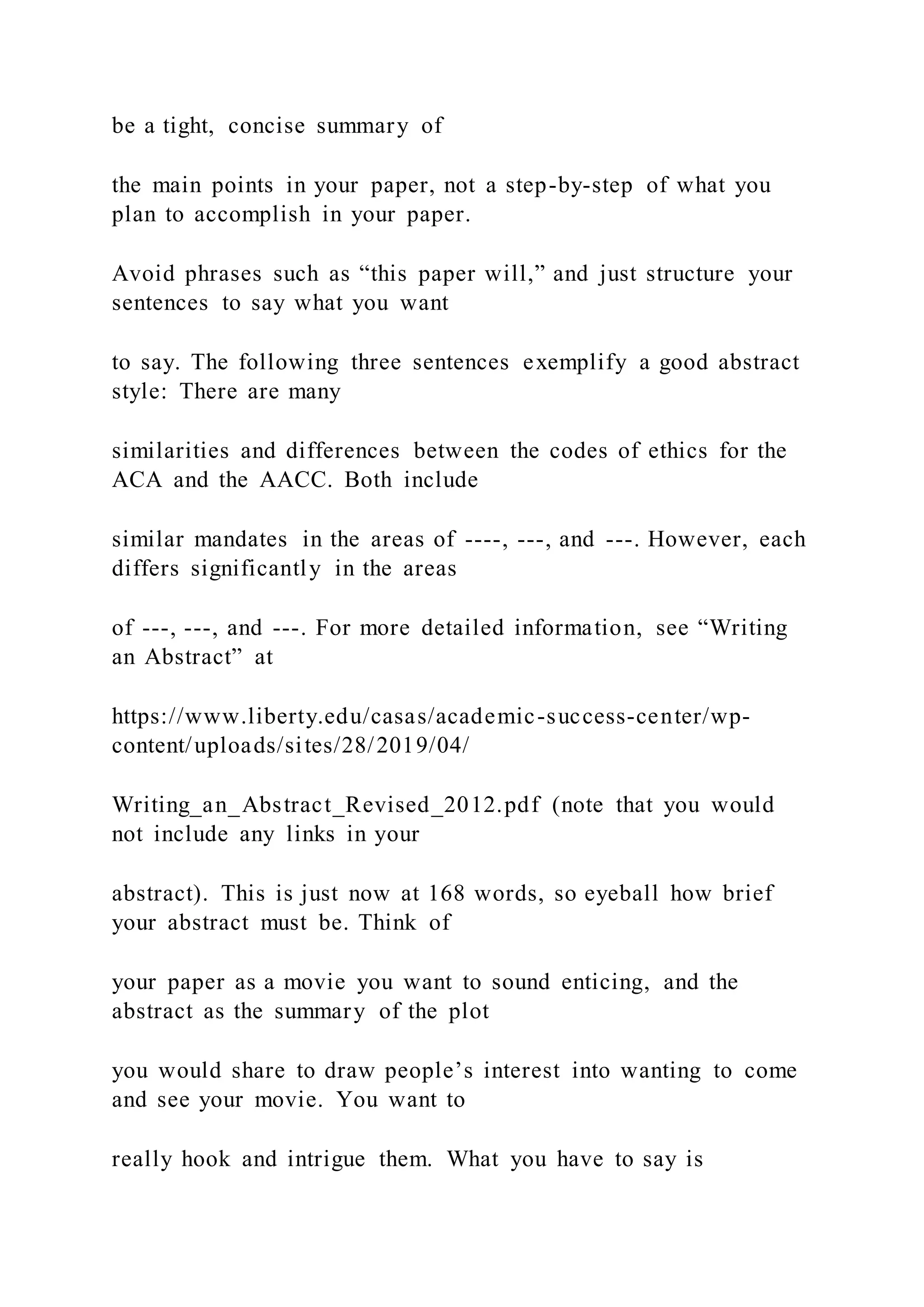 be a tight, concise summary of
the main points in your paper, not a step-by-step of what you
plan to accomplish in your paper.
Avoid phrases such as “this paper will,” and just structure your
sentences to say what you want
to say. The following three sentences exemplify a good abstract
style: There are many
similarities and differences between the codes of ethics for the
ACA and the AACC. Both include
similar mandates in the areas of ----, ---, and ---. However, each
differs significantly in the areas
of ---, ---, and ---. For more detailed information, see “Writing
an Abstract” at
https://www.liberty.edu/casas/academic-success-center/wp-
content/uploads/sites/28/2019/04/
Writing_an_Abstract_Revised_2012.pdf (note that you would
not include any links in your
abstract). This is just now at 168 words, so eyeball how brief
your abstract must be. Think of
your paper as a movie you want to sound enticing, and the
abstract as the summary of the plot
you would share to draw people’s interest into wanting to come
and see your movie. You want to
really hook and intrigue them. What you have to say is
 