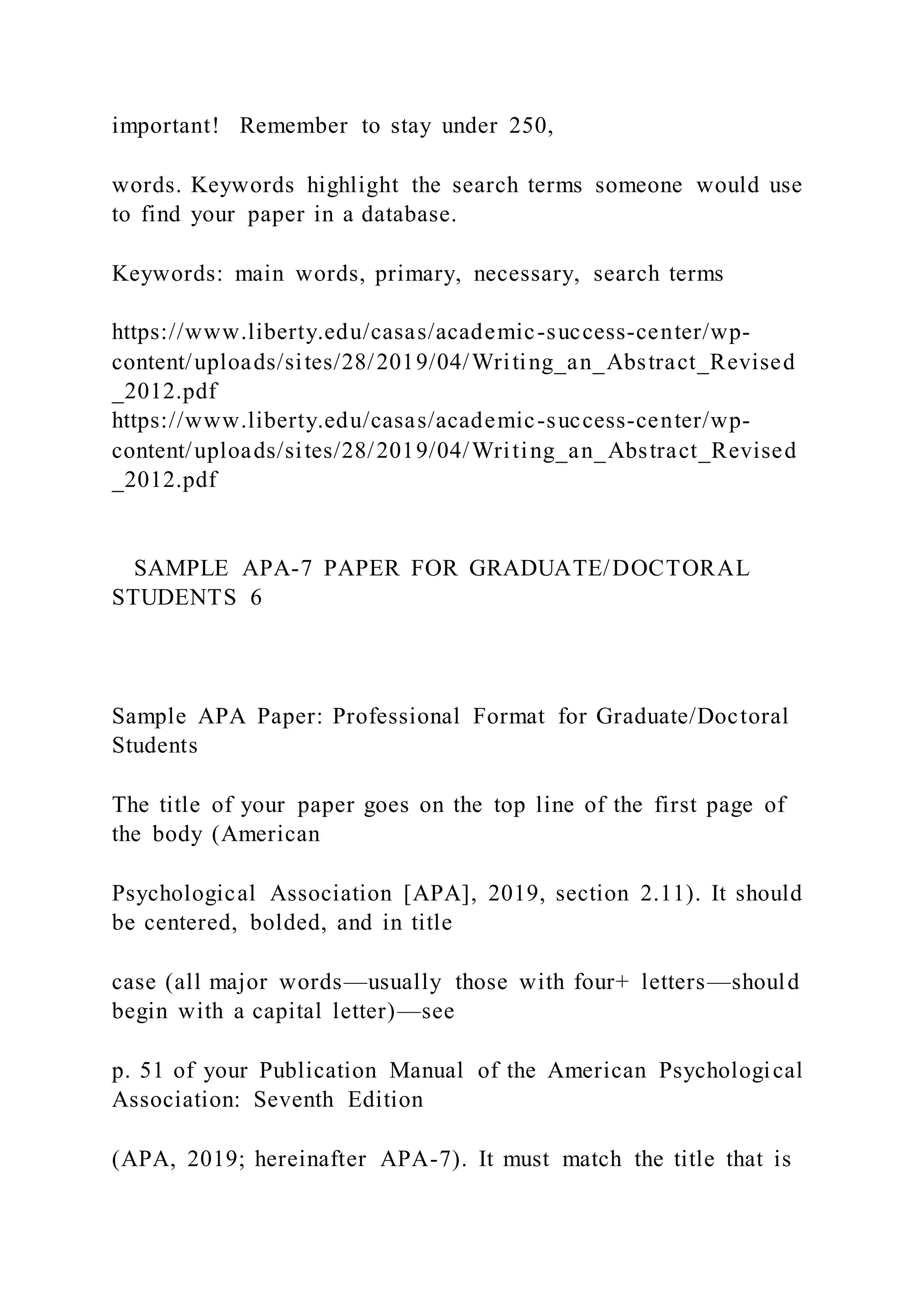 important! Remember to stay under 250,
words. Keywords highlight the search terms someone would use
to find your paper in a database.
Keywords: main words, primary, necessary, search terms
https://www.liberty.edu/casas/academic-success-center/wp-
content/uploads/sites/28/2019/04/Writing_an_Abstract_Revised
_2012.pdf
https://www.liberty.edu/casas/academic-success-center/wp-
content/uploads/sites/28/2019/04/Writing_an_Abstract_Revised
_2012.pdf
SAMPLE APA-7 PAPER FOR GRADUATE/DOCTORAL
STUDENTS 6
Sample APA Paper: Professional Format for Graduate/Doctoral
Students
The title of your paper goes on the top line of the first page of
the body (American
Psychological Association [APA], 2019, section 2.11). It should
be centered, bolded, and in title
case (all major words—usually those with four+ letters—should
begin with a capital letter)—see
p. 51 of your Publication Manual of the American Psychological
Association: Seventh Edition
(APA, 2019; hereinafter APA-7). It must match the title that is
 