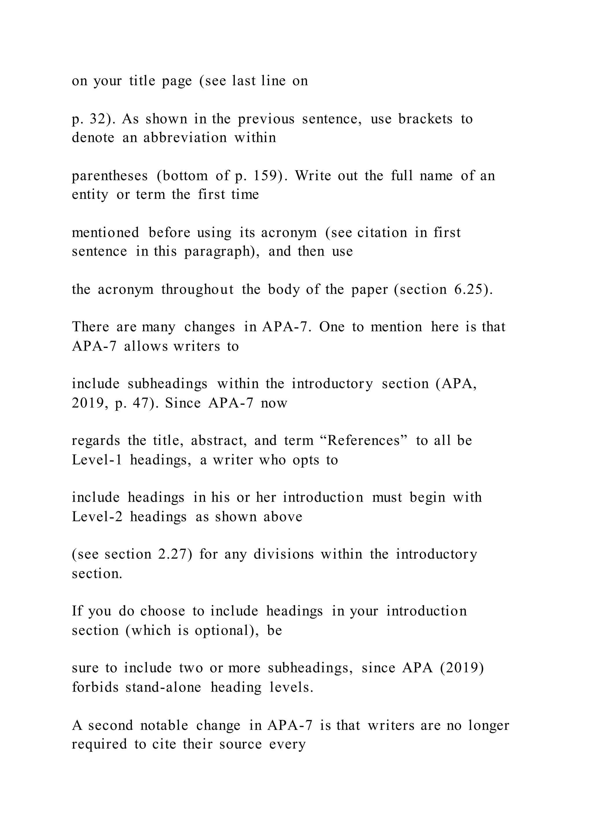 on your title page (see last line on
p. 32). As shown in the previous sentence, use brackets to
denote an abbreviation within
parentheses (bottom of p. 159). Write out the full name of an
entity or term the first time
mentioned before using its acronym (see citation in first
sentence in this paragraph), and then use
the acronym throughout the body of the paper (section 6.25).
There are many changes in APA-7. One to mention here is that
APA-7 allows writers to
include subheadings within the introductory section (APA,
2019, p. 47). Since APA-7 now
regards the title, abstract, and term “References” to all be
Level-1 headings, a writer who opts to
include headings in his or her introduction must begin with
Level-2 headings as shown above
(see section 2.27) for any divisions within the introductory
section.
If you do choose to include headings in your introduction
section (which is optional), be
sure to include two or more subheadings, since APA (2019)
forbids stand-alone heading levels.
A second notable change in APA-7 is that writers are no longer
required to cite their source every
 