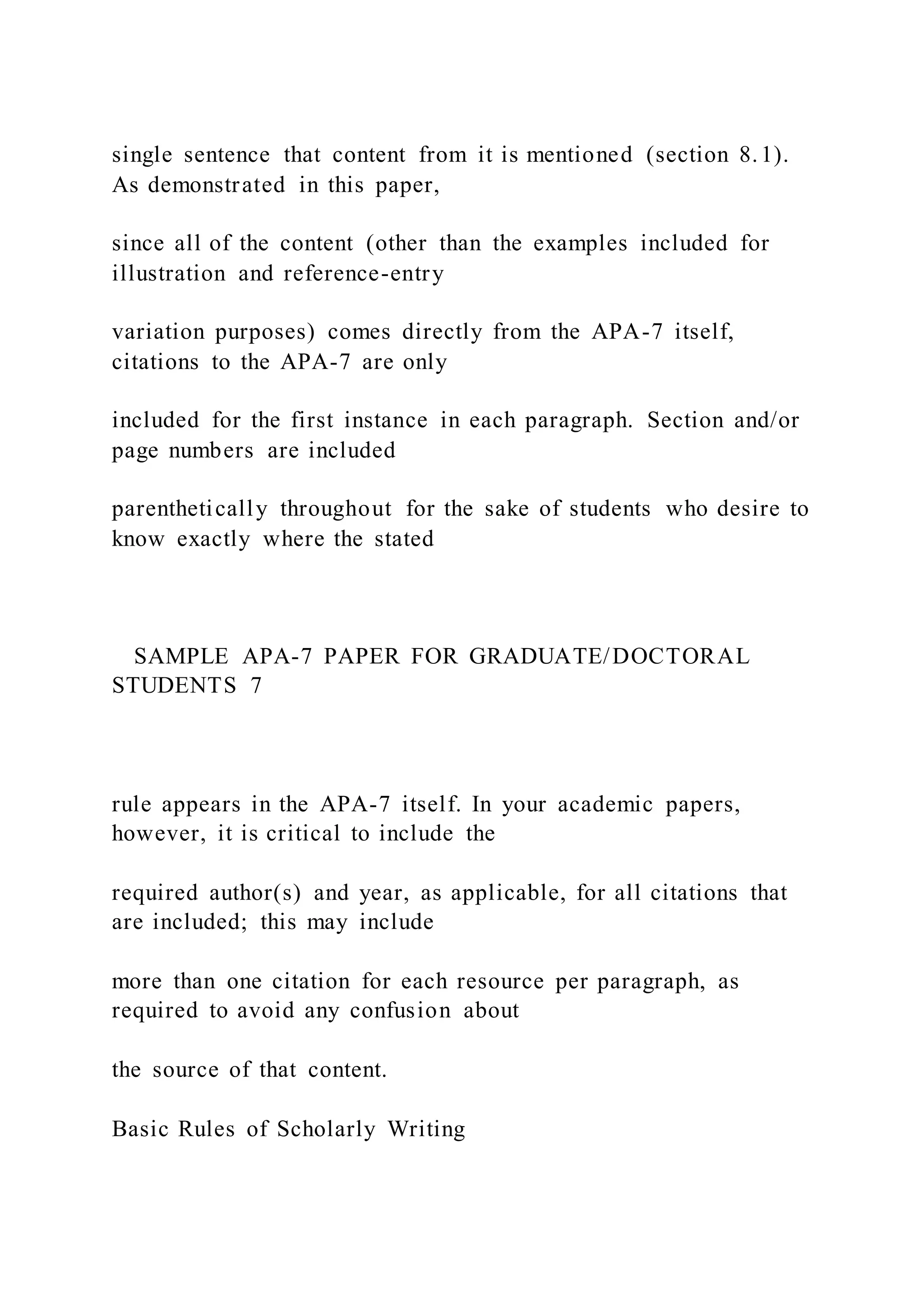 single sentence that content from it is mentioned (section 8.1).
As demonstrated in this paper,
since all of the content (other than the examples included for
illustration and reference-entry
variation purposes) comes directly from the APA-7 itself,
citations to the APA-7 are only
included for the first instance in each paragraph. Section and/or
page numbers are included
parenthetically throughout for the sake of students who desire to
know exactly where the stated
SAMPLE APA-7 PAPER FOR GRADUATE/DOCTORAL
STUDENTS 7
rule appears in the APA-7 itself. In your academic papers,
however, it is critical to include the
required author(s) and year, as applicable, for all citations that
are included; this may include
more than one citation for each resource per paragraph, as
required to avoid any confusion about
the source of that content.
Basic Rules of Scholarly Writing
 