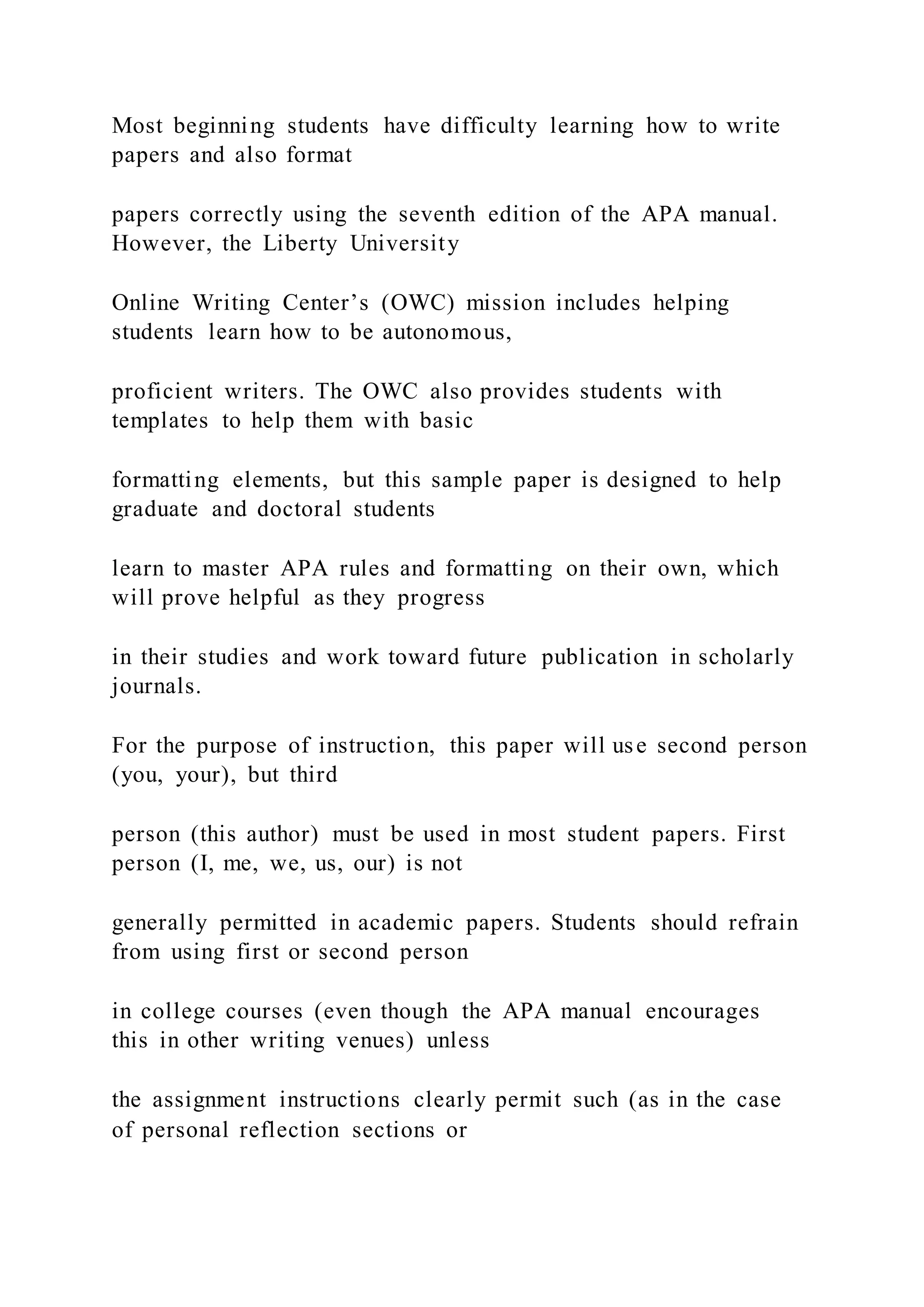 Most beginning students have difficulty learning how to write
papers and also format
papers correctly using the seventh edition of the APA manual.
However, the Liberty University
Online Writing Center’s (OWC) mission includes helping
students learn how to be autonomous,
proficient writers. The OWC also provides students with
templates to help them with basic
formatting elements, but this sample paper is designed to help
graduate and doctoral students
learn to master APA rules and formatting on their own, which
will prove helpful as they progress
in their studies and work toward future publication in scholarly
journals.
For the purpose of instruction, this paper will use second person
(you, your), but third
person (this author) must be used in most student papers. First
person (I, me, we, us, our) is not
generally permitted in academic papers. Students should refrain
from using first or second person
in college courses (even though the APA manual encourages
this in other writing venues) unless
the assignment instructions clearly permit such (as in the case
of personal reflection sections or
 