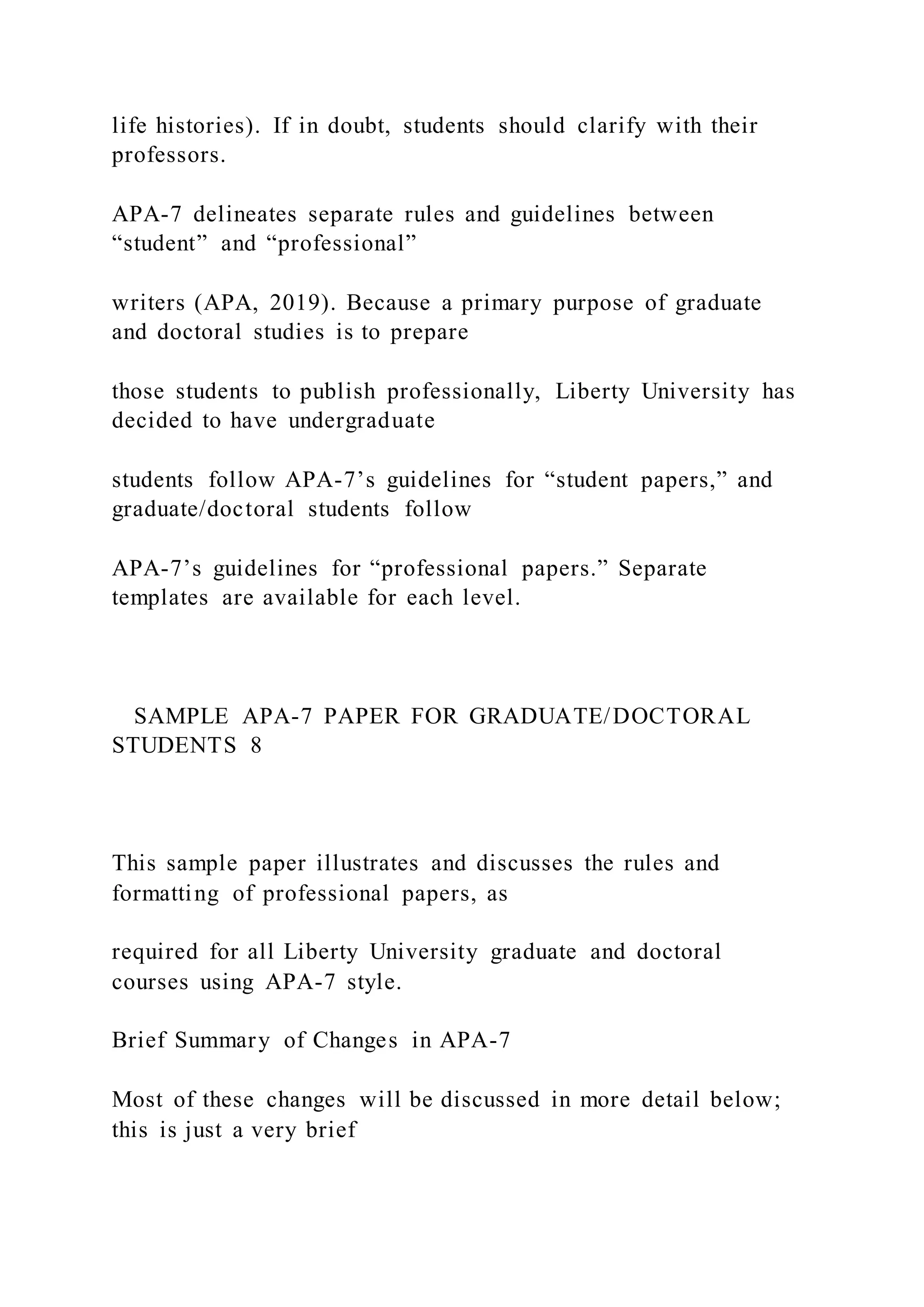 life histories). If in doubt, students should clarify with their
professors.
APA-7 delineates separate rules and guidelines between
“student” and “professional”
writers (APA, 2019). Because a primary purpose of graduate
and doctoral studies is to prepare
those students to publish professionally, Liberty University has
decided to have undergraduate
students follow APA-7’s guidelines for “student papers,” and
graduate/doctoral students follow
APA-7’s guidelines for “professional papers.” Separate
templates are available for each level.
SAMPLE APA-7 PAPER FOR GRADUATE/DOCTORAL
STUDENTS 8
This sample paper illustrates and discusses the rules and
formatting of professional papers, as
required for all Liberty University graduate and doctoral
courses using APA-7 style.
Brief Summary of Changes in APA-7
Most of these changes will be discussed in more detail below;
this is just a very brief
 