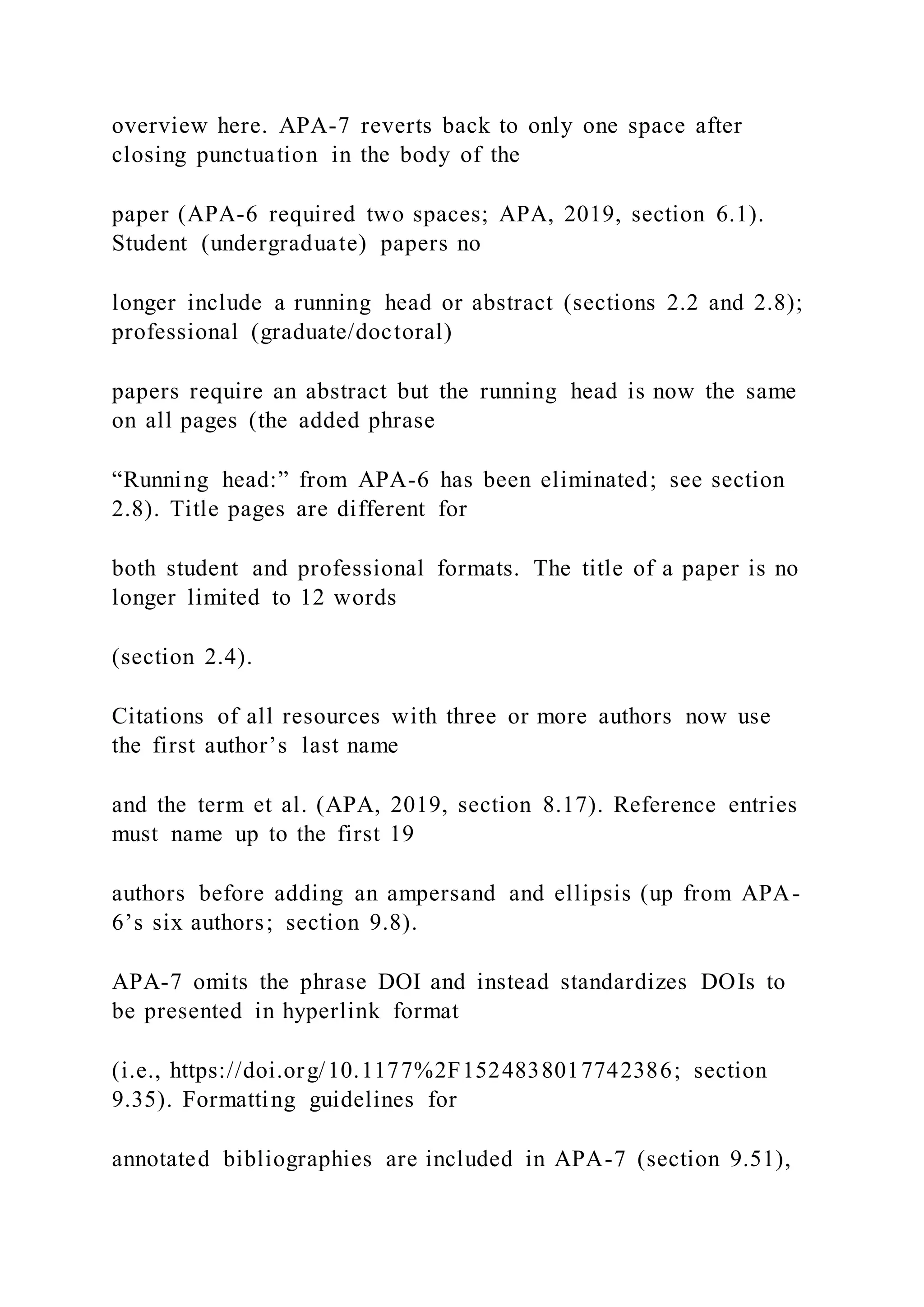 overview here. APA-7 reverts back to only one space after
closing punctuation in the body of the
paper (APA-6 required two spaces; APA, 2019, section 6.1).
Student (undergraduate) papers no
longer include a running head or abstract (sections 2.2 and 2.8);
professional (graduate/doctoral)
papers require an abstract but the running head is now the same
on all pages (the added phrase
“Running head:” from APA-6 has been eliminated; see section
2.8). Title pages are different for
both student and professional formats. The title of a paper is no
longer limited to 12 words
(section 2.4).
Citations of all resources with three or more authors now use
the first author’s last name
and the term et al. (APA, 2019, section 8.17). Reference entries
must name up to the first 19
authors before adding an ampersand and ellipsis (up from APA-
6’s six authors; section 9.8).
APA-7 omits the phrase DOI and instead standardizes DOIs to
be presented in hyperlink format
(i.e., https://doi.org/10.1177%2F1524838017742386; section
9.35). Formatting guidelines for
annotated bibliographies are included in APA-7 (section 9.51),
 