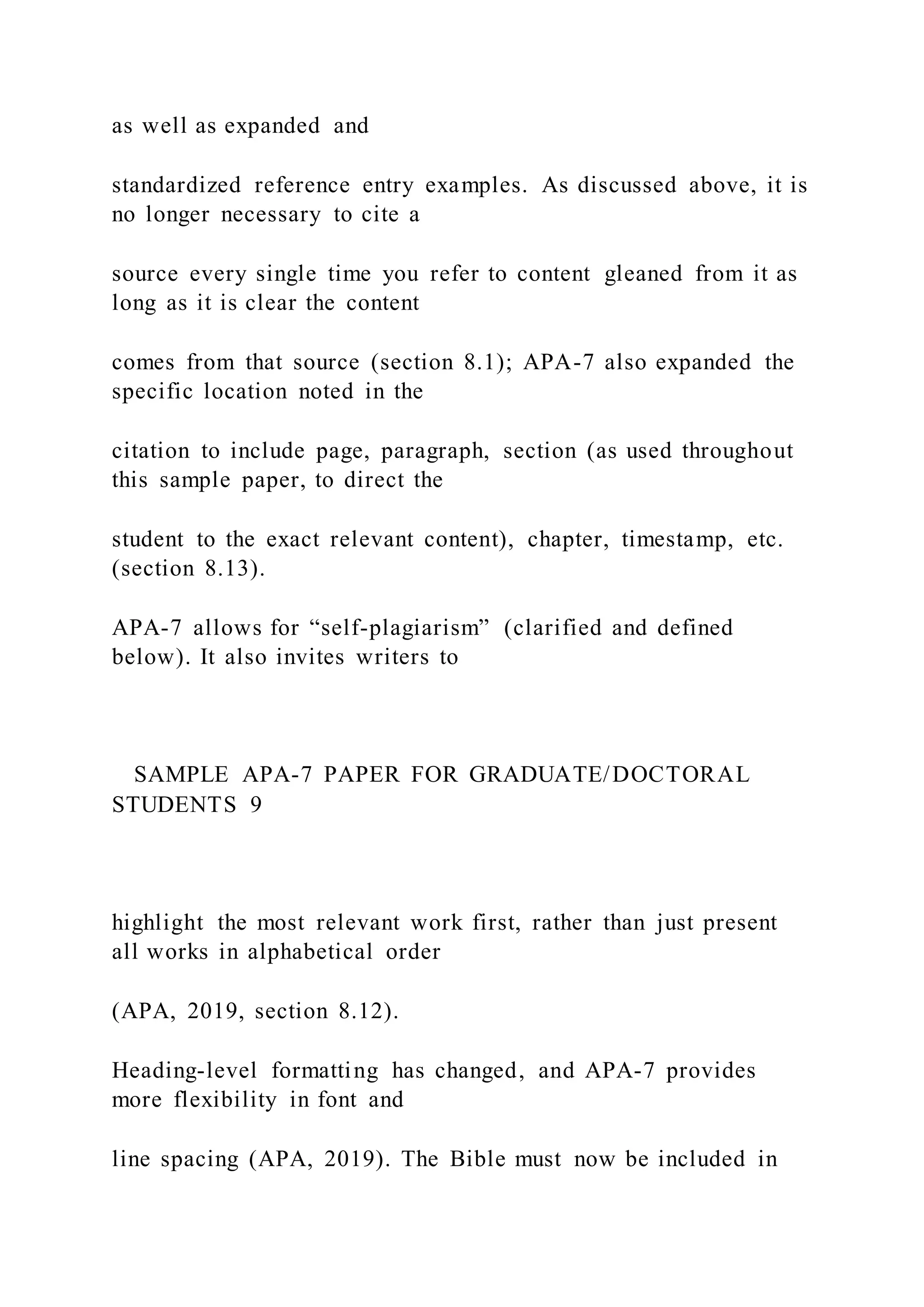as well as expanded and
standardized reference entry examples. As discussed above, it is
no longer necessary to cite a
source every single time you refer to content gleaned from it as
long as it is clear the content
comes from that source (section 8.1); APA-7 also expanded the
specific location noted in the
citation to include page, paragraph, section (as used throughout
this sample paper, to direct the
student to the exact relevant content), chapter, timestamp, etc.
(section 8.13).
APA-7 allows for “self-plagiarism” (clarified and defined
below). It also invites writers to
SAMPLE APA-7 PAPER FOR GRADUATE/DOCTORAL
STUDENTS 9
highlight the most relevant work first, rather than just present
all works in alphabetical order
(APA, 2019, section 8.12).
Heading-level formatting has changed, and APA-7 provides
more flexibility in font and
line spacing (APA, 2019). The Bible must now be included in
 
