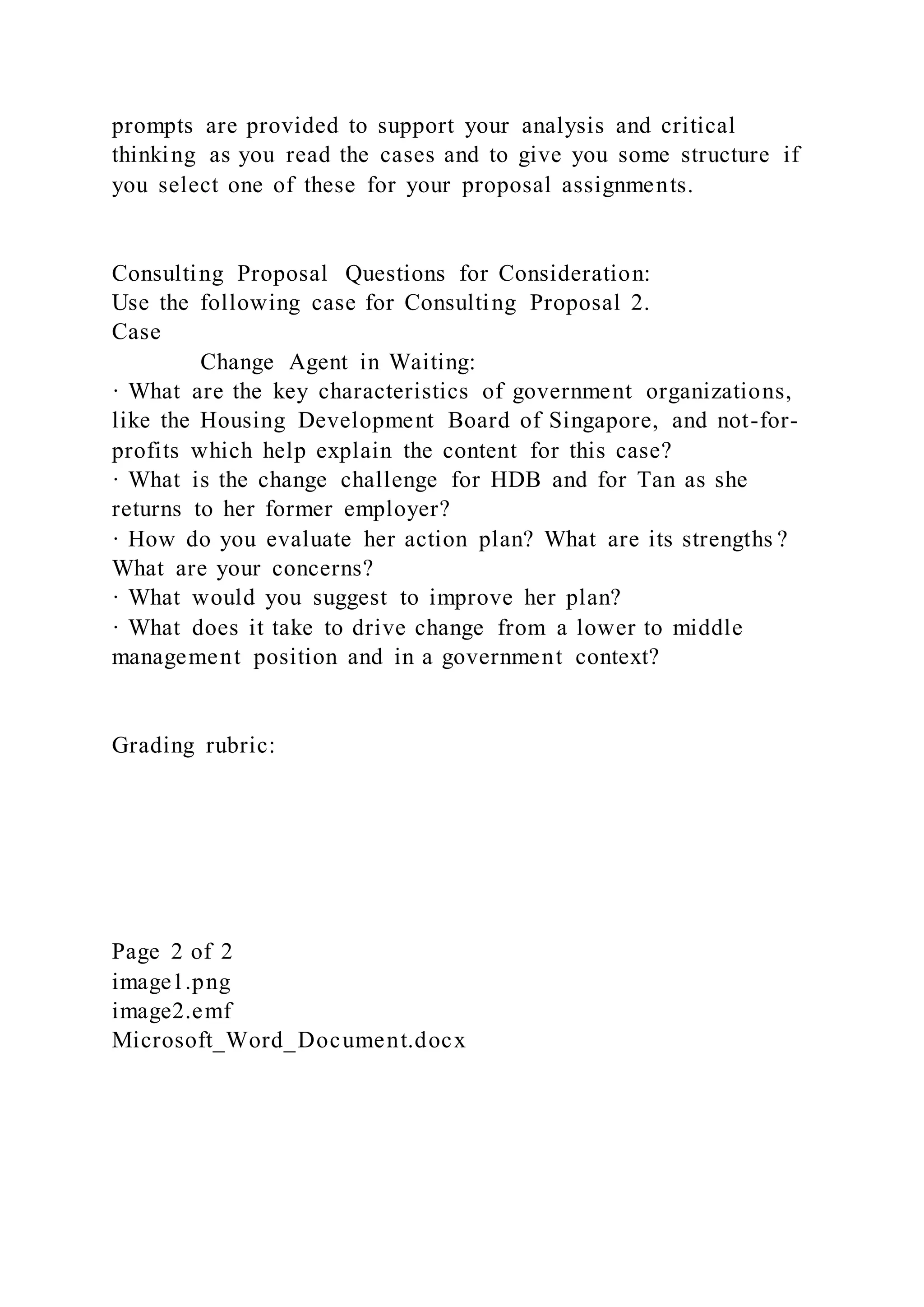 prompts are provided to support your analysis and critical
thinking as you read the cases and to give you some structure if
you select one of these for your proposal assignments.
Consulting Proposal Questions for Consideration:
Use the following case for Consulting Proposal 2.
Case
Change Agent in Waiting:
· What are the key characteristics of government organizations,
like the Housing Development Board of Singapore, and not-for-
profits which help explain the content for this case?
· What is the change challenge for HDB and for Tan as she
returns to her former employer?
· How do you evaluate her action plan? What are its strengths ?
What are your concerns?
· What would you suggest to improve her plan?
· What does it take to drive change from a lower to middle
management position and in a government context?
Grading rubric:
Page 2 of 2
image1.png
image2.emf
Microsoft_Word_Document.docx
 
