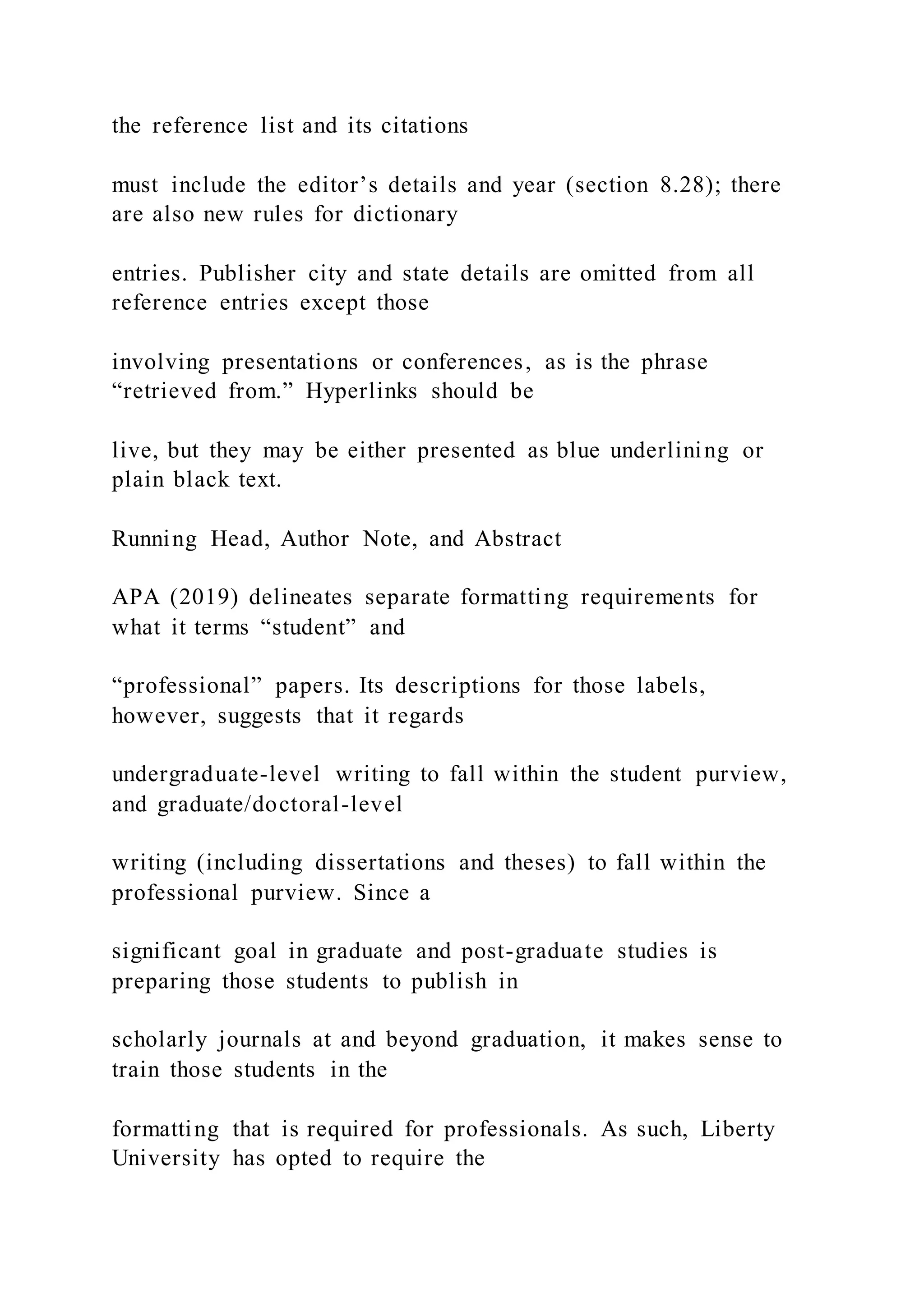 the reference list and its citations
must include the editor’s details and year (section 8.28); there
are also new rules for dictionary
entries. Publisher city and state details are omitted from all
reference entries except those
involving presentations or conferences, as is the phrase
“retrieved from.” Hyperlinks should be
live, but they may be either presented as blue underlining or
plain black text.
Running Head, Author Note, and Abstract
APA (2019) delineates separate formatting requirements for
what it terms “student” and
“professional” papers. Its descriptions for those labels,
however, suggests that it regards
undergraduate-level writing to fall within the student purview,
and graduate/doctoral-level
writing (including dissertations and theses) to fall within the
professional purview. Since a
significant goal in graduate and post-graduate studies is
preparing those students to publish in
scholarly journals at and beyond graduation, it makes sense to
train those students in the
formatting that is required for professionals. As such, Liberty
University has opted to require the
 