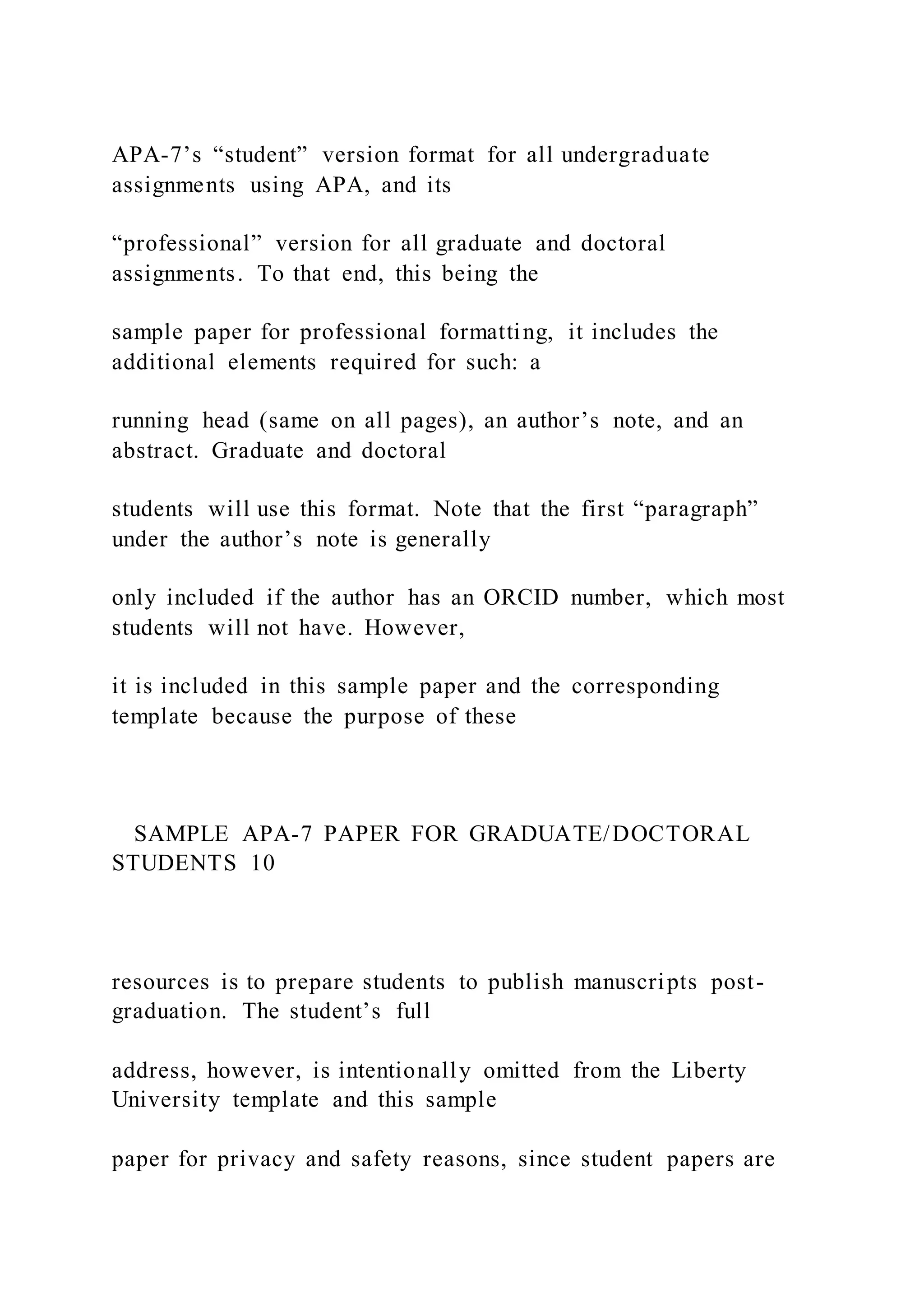 APA-7’s “student” version format for all undergraduate
assignments using APA, and its
“professional” version for all graduate and doctoral
assignments. To that end, this being the
sample paper for professional formatting, it includes the
additional elements required for such: a
running head (same on all pages), an author’s note, and an
abstract. Graduate and doctoral
students will use this format. Note that the first “paragraph”
under the author’s note is generally
only included if the author has an ORCID number, which most
students will not have. However,
it is included in this sample paper and the corresponding
template because the purpose of these
SAMPLE APA-7 PAPER FOR GRADUATE/DOCTORAL
STUDENTS 10
resources is to prepare students to publish manuscripts post-
graduation. The student’s full
address, however, is intentionally omitted from the Liberty
University template and this sample
paper for privacy and safety reasons, since student papers are
 