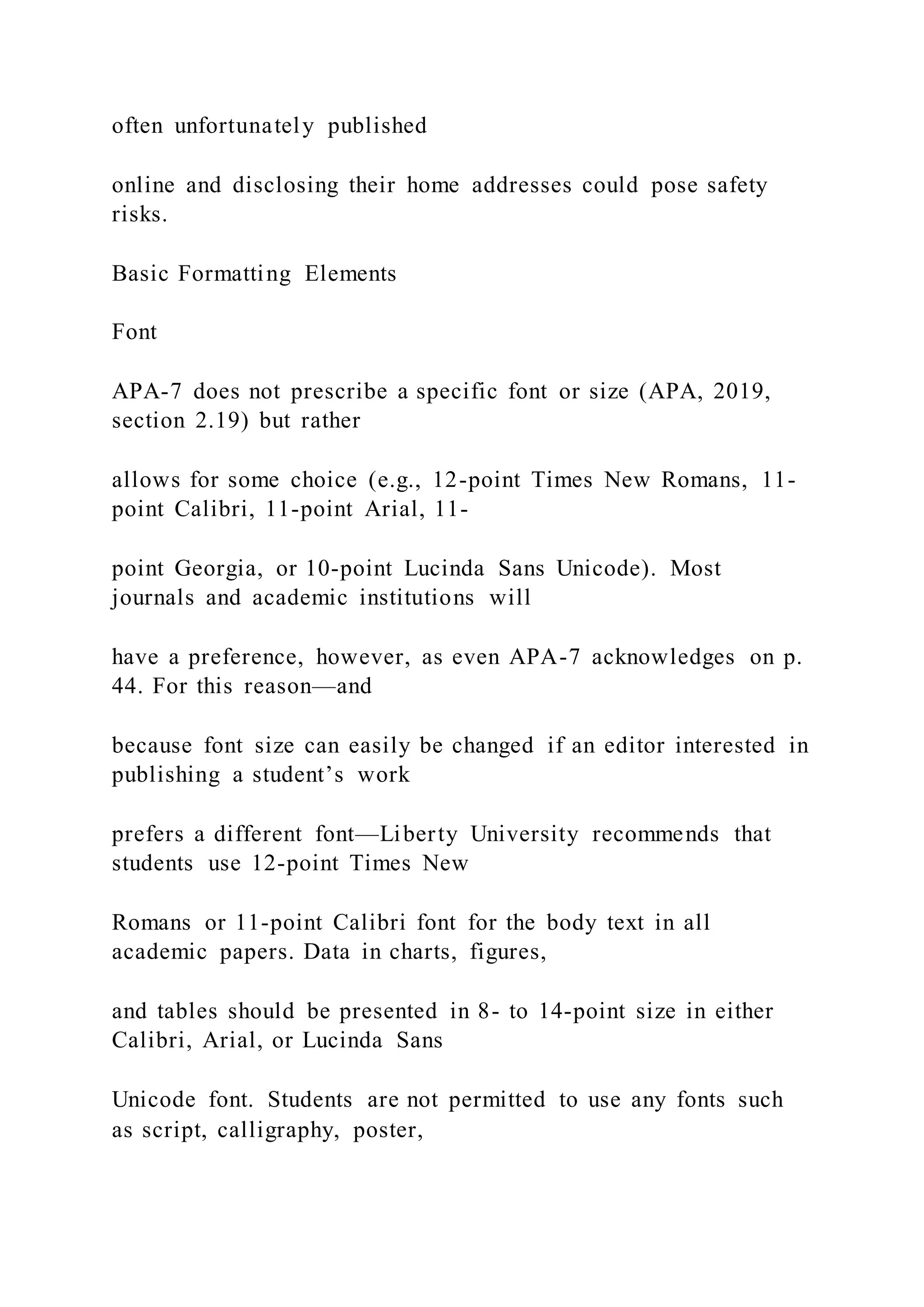 often unfortunately published
online and disclosing their home addresses could pose safety
risks.
Basic Formatting Elements
Font
APA-7 does not prescribe a specific font or size (APA, 2019,
section 2.19) but rather
allows for some choice (e.g., 12-point Times New Romans, 11-
point Calibri, 11-point Arial, 11-
point Georgia, or 10-point Lucinda Sans Unicode). Most
journals and academic institutions will
have a preference, however, as even APA-7 acknowledges on p.
44. For this reason—and
because font size can easily be changed if an editor interested in
publishing a student’s work
prefers a different font—Liberty University recommends that
students use 12-point Times New
Romans or 11-point Calibri font for the body text in all
academic papers. Data in charts, figures,
and tables should be presented in 8- to 14-point size in either
Calibri, Arial, or Lucinda Sans
Unicode font. Students are not permitted to use any fonts such
as script, calligraphy, poster,
 