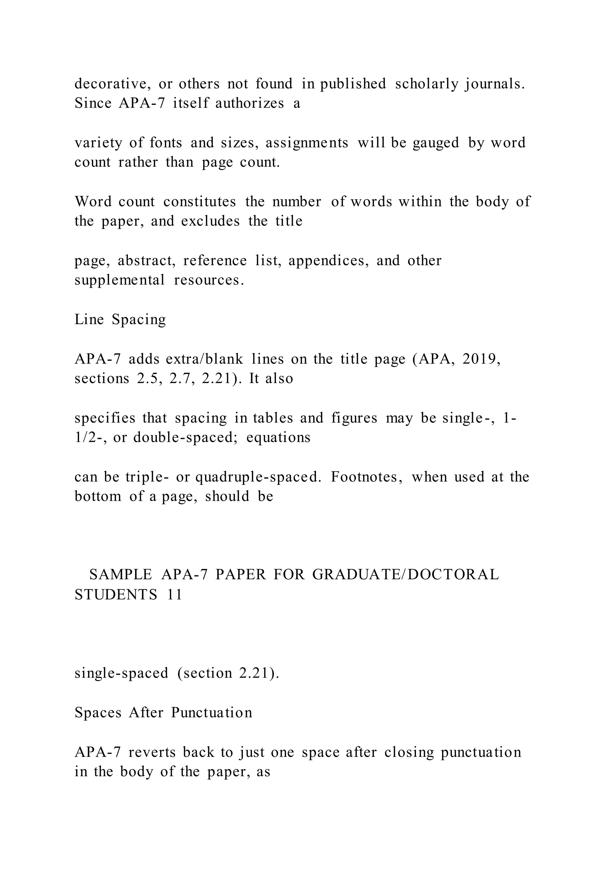 decorative, or others not found in published scholarly journals.
Since APA-7 itself authorizes a
variety of fonts and sizes, assignments will be gauged by word
count rather than page count.
Word count constitutes the number of words within the body of
the paper, and excludes the title
page, abstract, reference list, appendices, and other
supplemental resources.
Line Spacing
APA-7 adds extra/blank lines on the title page (APA, 2019,
sections 2.5, 2.7, 2.21). It also
specifies that spacing in tables and figures may be single-, 1-
1/2-, or double-spaced; equations
can be triple- or quadruple-spaced. Footnotes, when used at the
bottom of a page, should be
SAMPLE APA-7 PAPER FOR GRADUATE/DOCTORAL
STUDENTS 11
single-spaced (section 2.21).
Spaces After Punctuation
APA-7 reverts back to just one space after closing punctuation
in the body of the paper, as
 