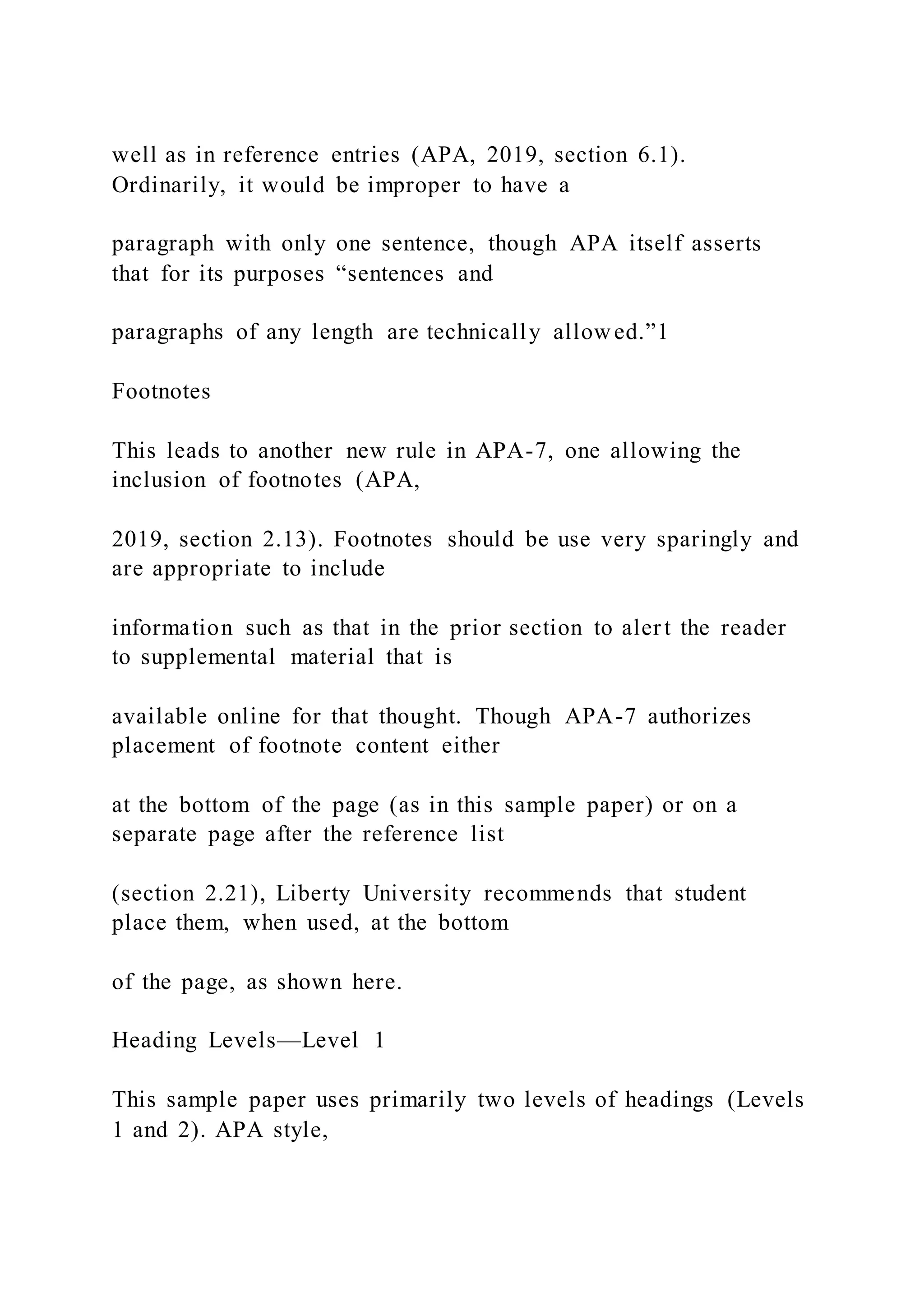 well as in reference entries (APA, 2019, section 6.1).
Ordinarily, it would be improper to have a
paragraph with only one sentence, though APA itself asserts
that for its purposes “sentences and
paragraphs of any length are technically allowed.”1
Footnotes
This leads to another new rule in APA-7, one allowing the
inclusion of footnotes (APA,
2019, section 2.13). Footnotes should be use very sparingly and
are appropriate to include
information such as that in the prior section to alert the reader
to supplemental material that is
available online for that thought. Though APA-7 authorizes
placement of footnote content either
at the bottom of the page (as in this sample paper) or on a
separate page after the reference list
(section 2.21), Liberty University recommends that student
place them, when used, at the bottom
of the page, as shown here.
Heading Levels—Level 1
This sample paper uses primarily two levels of headings (Levels
1 and 2). APA style,
 