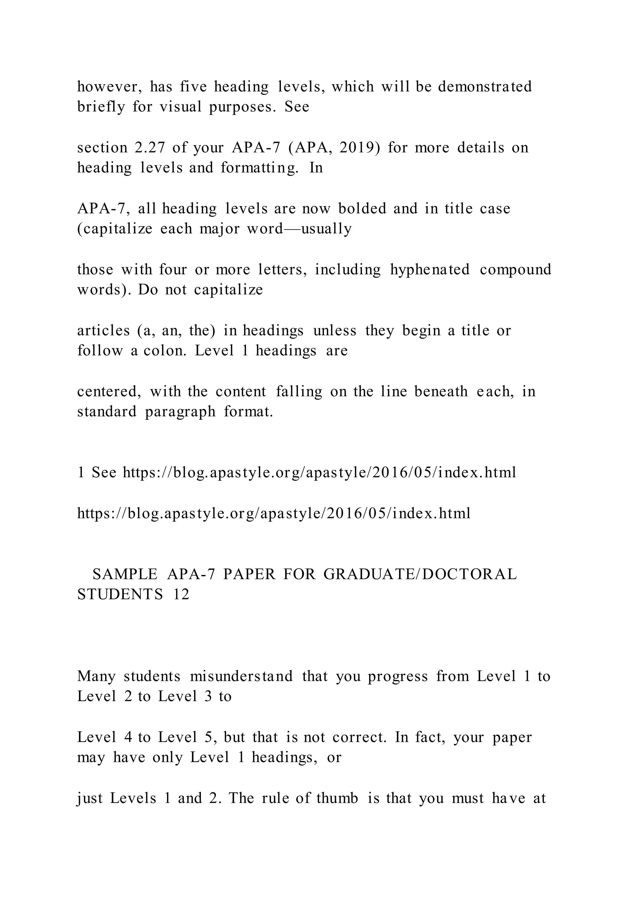 however, has five heading levels, which will be demonstrated
briefly for visual purposes. See
section 2.27 of your APA-7 (APA, 2019) for more details on
heading levels and formatting. In
APA-7, all heading levels are now bolded and in title case
(capitalize each major word—usually
those with four or more letters, including hyphenated compound
words). Do not capitalize
articles (a, an, the) in headings unless they begin a title or
follow a colon. Level 1 headings are
centered, with the content falling on the line beneath each, in
standard paragraph format.
1 See https://blog.apastyle.org/apastyle/2016/05/index.html
https://blog.apastyle.org/apastyle/2016/05/index.html
SAMPLE APA-7 PAPER FOR GRADUATE/DOCTORAL
STUDENTS 12
Many students misunderstand that you progress from Level 1 to
Level 2 to Level 3 to
Level 4 to Level 5, but that is not correct. In fact, your paper
may have only Level 1 headings, or
just Levels 1 and 2. The rule of thumb is that you must have at
 