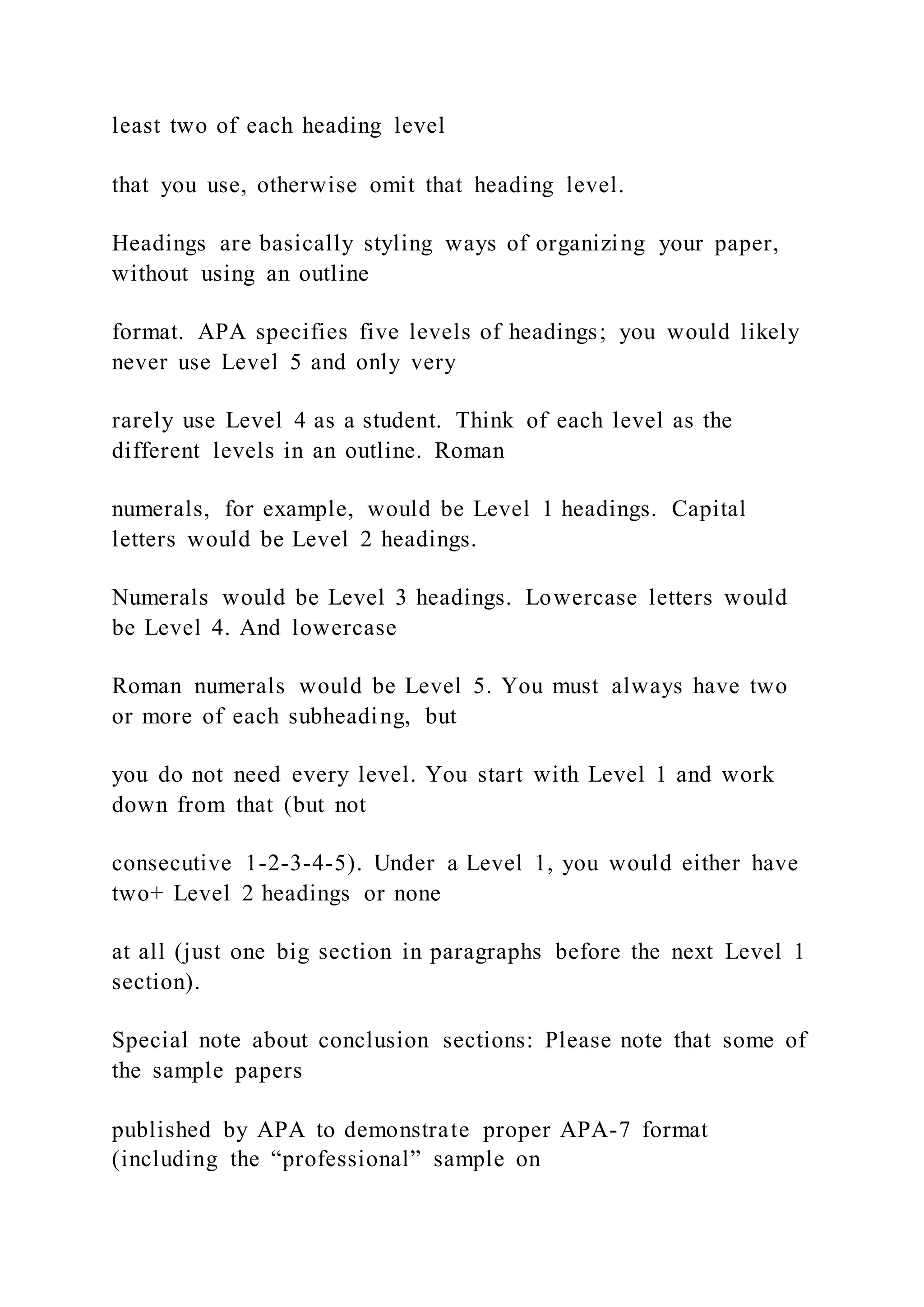 least two of each heading level
that you use, otherwise omit that heading level.
Headings are basically styling ways of organizing your paper,
without using an outline
format. APA specifies five levels of headings; you would likely
never use Level 5 and only very
rarely use Level 4 as a student. Think of each level as the
different levels in an outline. Roman
numerals, for example, would be Level 1 headings. Capital
letters would be Level 2 headings.
Numerals would be Level 3 headings. Lowercase letters would
be Level 4. And lowercase
Roman numerals would be Level 5. You must always have two
or more of each subheading, but
you do not need every level. You start with Level 1 and work
down from that (but not
consecutive 1-2-3-4-5). Under a Level 1, you would either have
two+ Level 2 headings or none
at all (just one big section in paragraphs before the next Level 1
section).
Special note about conclusion sections: Please note that some of
the sample papers
published by APA to demonstrate proper APA-7 format
(including the “professional” sample on
 