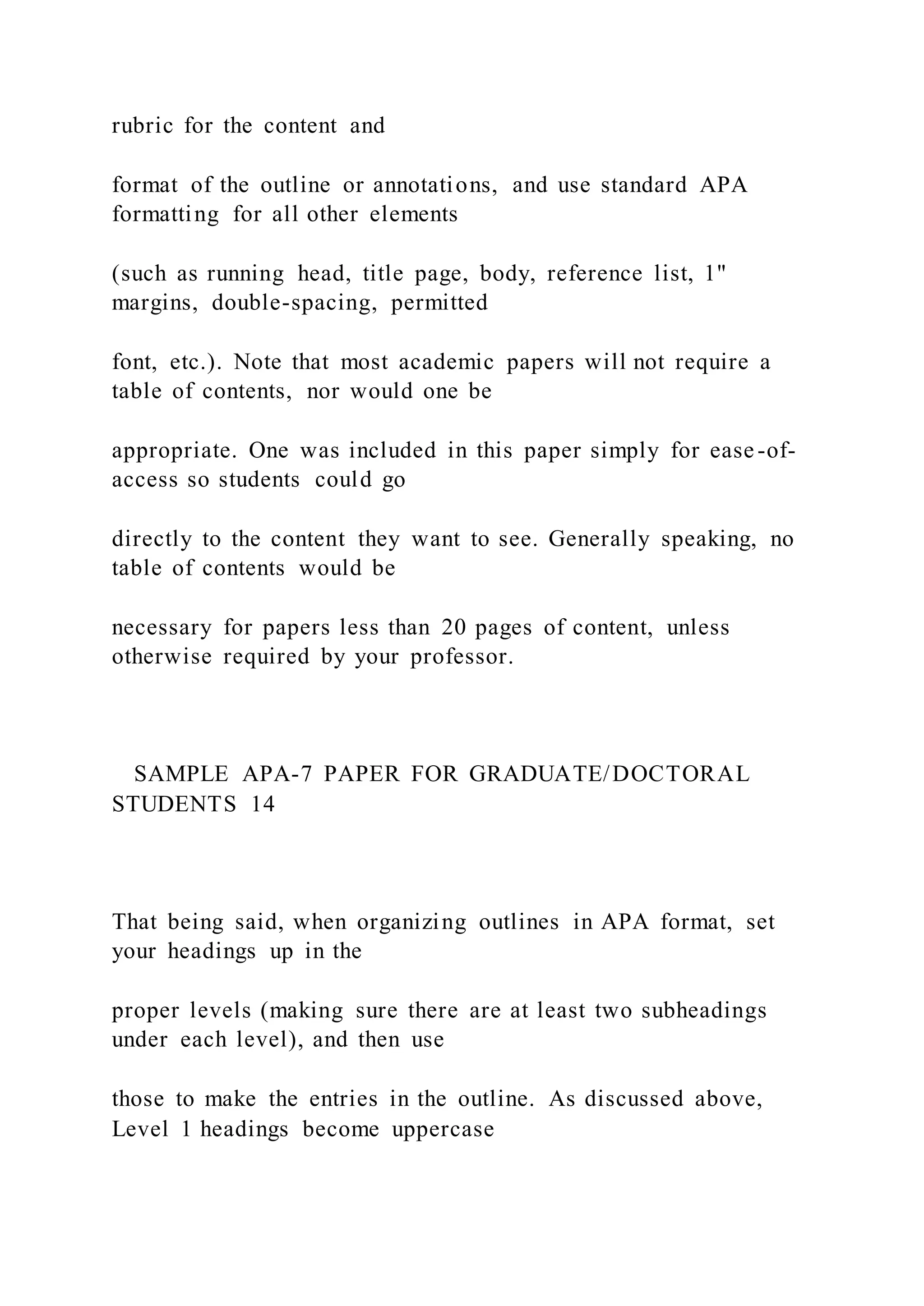 rubric for the content and
format of the outline or annotations, and use standard APA
formatting for all other elements
(such as running head, title page, body, reference list, 1"
margins, double-spacing, permitted
font, etc.). Note that most academic papers will not require a
table of contents, nor would one be
appropriate. One was included in this paper simply for ease-of-
access so students could go
directly to the content they want to see. Generally speaking, no
table of contents would be
necessary for papers less than 20 pages of content, unless
otherwise required by your professor.
SAMPLE APA-7 PAPER FOR GRADUATE/DOCTORAL
STUDENTS 14
That being said, when organizing outlines in APA format, set
your headings up in the
proper levels (making sure there are at least two subheadings
under each level), and then use
those to make the entries in the outline. As discussed above,
Level 1 headings become uppercase
 