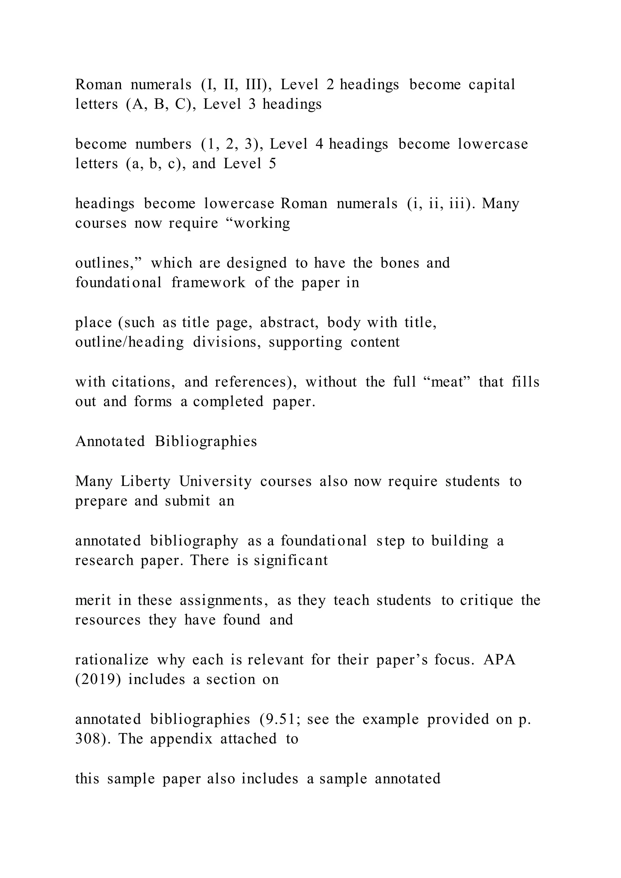 Roman numerals (I, II, III), Level 2 headings become capital
letters (A, B, C), Level 3 headings
become numbers (1, 2, 3), Level 4 headings become lowercase
letters (a, b, c), and Level 5
headings become lowercase Roman numerals (i, ii, iii). Many
courses now require “working
outlines,” which are designed to have the bones and
foundational framework of the paper in
place (such as title page, abstract, body with title,
outline/heading divisions, supporting content
with citations, and references), without the full “meat” that fills
out and forms a completed paper.
Annotated Bibliographies
Many Liberty University courses also now require students to
prepare and submit an
annotated bibliography as a foundational step to building a
research paper. There is significant
merit in these assignments, as they teach students to critique the
resources they have found and
rationalize why each is relevant for their paper’s focus. APA
(2019) includes a section on
annotated bibliographies (9.51; see the example provided on p.
308). The appendix attached to
this sample paper also includes a sample annotated
 