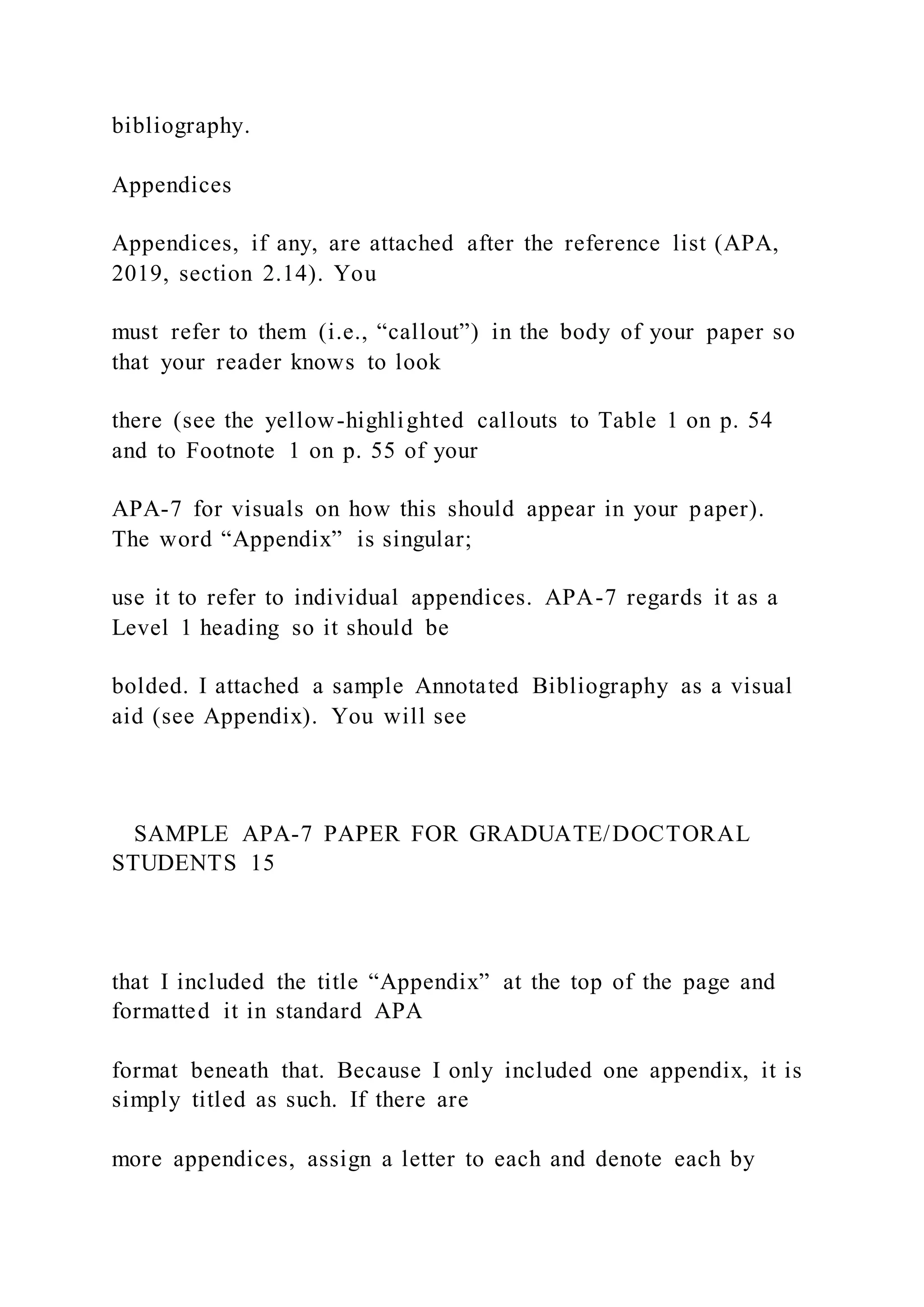 bibliography.
Appendices
Appendices, if any, are attached after the reference list (APA,
2019, section 2.14). You
must refer to them (i.e., “callout”) in the body of your paper so
that your reader knows to look
there (see the yellow-highlighted callouts to Table 1 on p. 54
and to Footnote 1 on p. 55 of your
APA-7 for visuals on how this should appear in your paper).
The word “Appendix” is singular;
use it to refer to individual appendices. APA-7 regards it as a
Level 1 heading so it should be
bolded. I attached a sample Annotated Bibliography as a visual
aid (see Appendix). You will see
SAMPLE APA-7 PAPER FOR GRADUATE/DOCTORAL
STUDENTS 15
that I included the title “Appendix” at the top of the page and
formatted it in standard APA
format beneath that. Because I only included one appendix, it is
simply titled as such. If there are
more appendices, assign a letter to each and denote each by
 