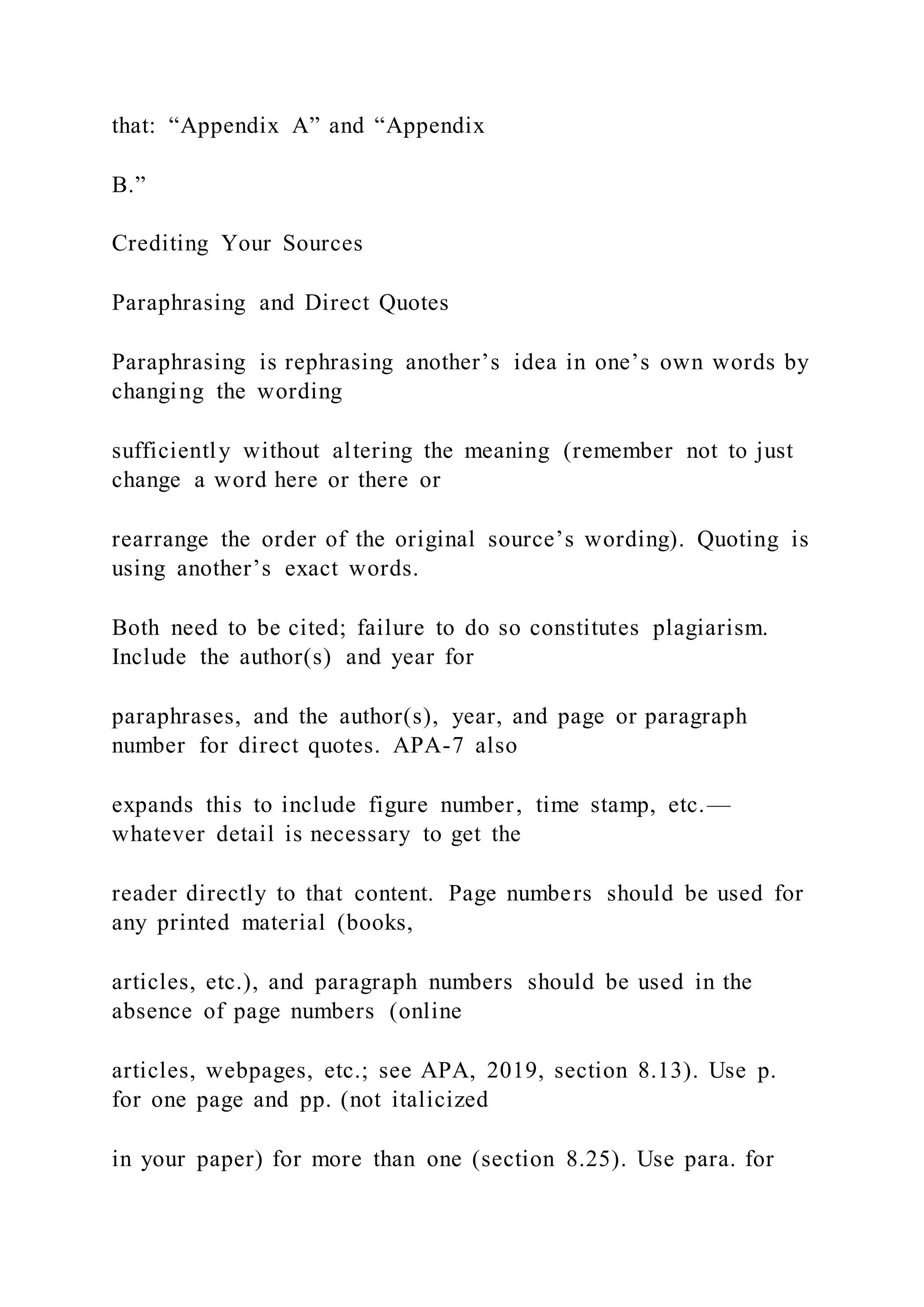 that: “Appendix A” and “Appendix
B.”
Crediting Your Sources
Paraphrasing and Direct Quotes
Paraphrasing is rephrasing another’s idea in one’s own words by
changing the wording
sufficiently without altering the meaning (remember not to just
change a word here or there or
rearrange the order of the original source’s wording). Quoting is
using another’s exact words.
Both need to be cited; failure to do so constitutes plagiarism.
Include the author(s) and year for
paraphrases, and the author(s), year, and page or paragraph
number for direct quotes. APA-7 also
expands this to include figure number, time stamp, etc.—
whatever detail is necessary to get the
reader directly to that content. Page numbers should be used for
any printed material (books,
articles, etc.), and paragraph numbers should be used in the
absence of page numbers (online
articles, webpages, etc.; see APA, 2019, section 8.13). Use p.
for one page and pp. (not italicized
in your paper) for more than one (section 8.25). Use para. for
 
