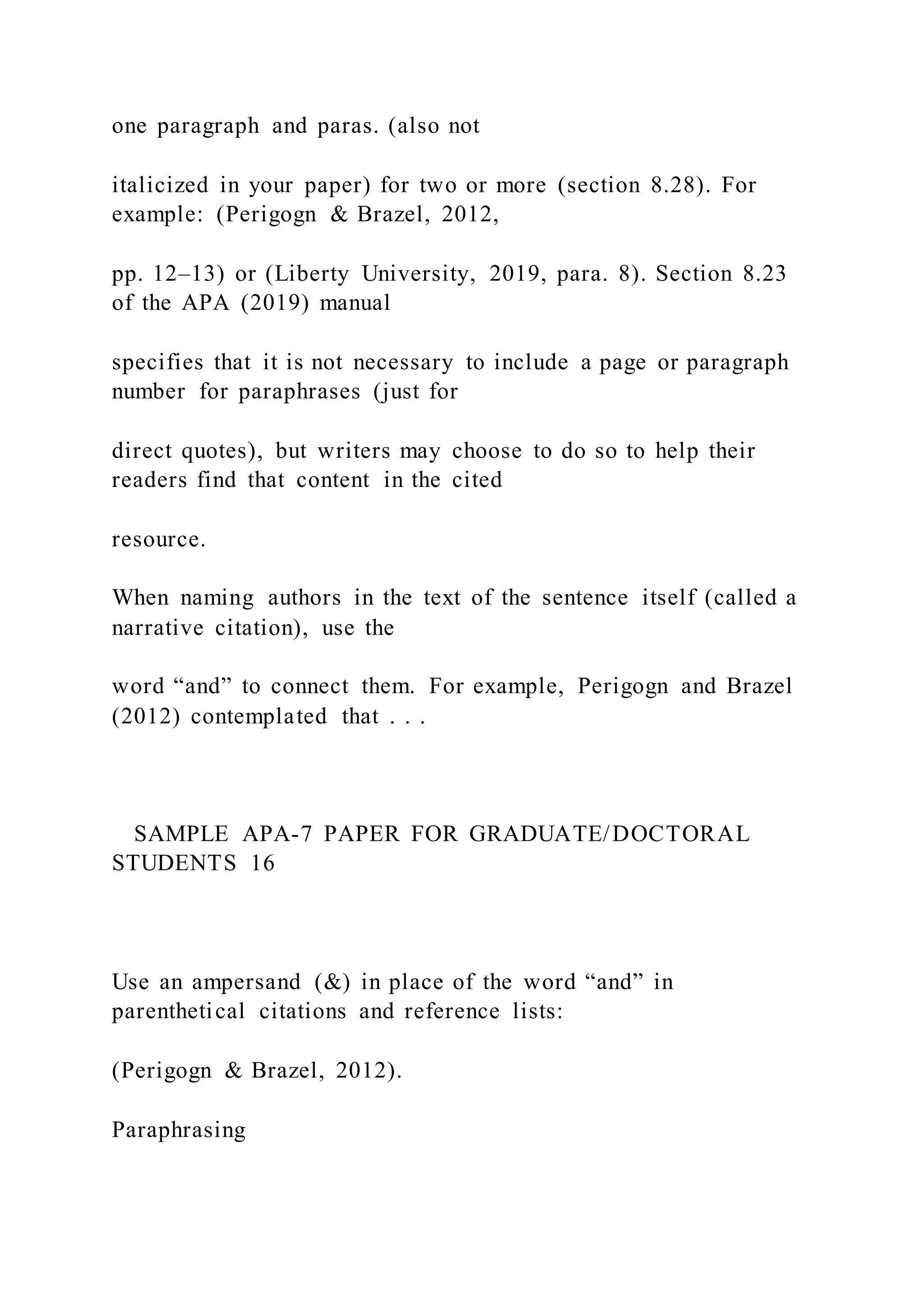 one paragraph and paras. (also not
italicized in your paper) for two or more (section 8.28). For
example: (Perigogn & Brazel, 2012,
pp. 12–13) or (Liberty University, 2019, para. 8). Section 8.23
of the APA (2019) manual
specifies that it is not necessary to include a page or paragraph
number for paraphrases (just for
direct quotes), but writers may choose to do so to help their
readers find that content in the cited
resource.
When naming authors in the text of the sentence itself (called a
narrative citation), use the
word “and” to connect them. For example, Perigogn and Brazel
(2012) contemplated that . . .
SAMPLE APA-7 PAPER FOR GRADUATE/DOCTORAL
STUDENTS 16
Use an ampersand (&) in place of the word “and” in
parenthetical citations and reference lists:
(Perigogn & Brazel, 2012).
Paraphrasing
 