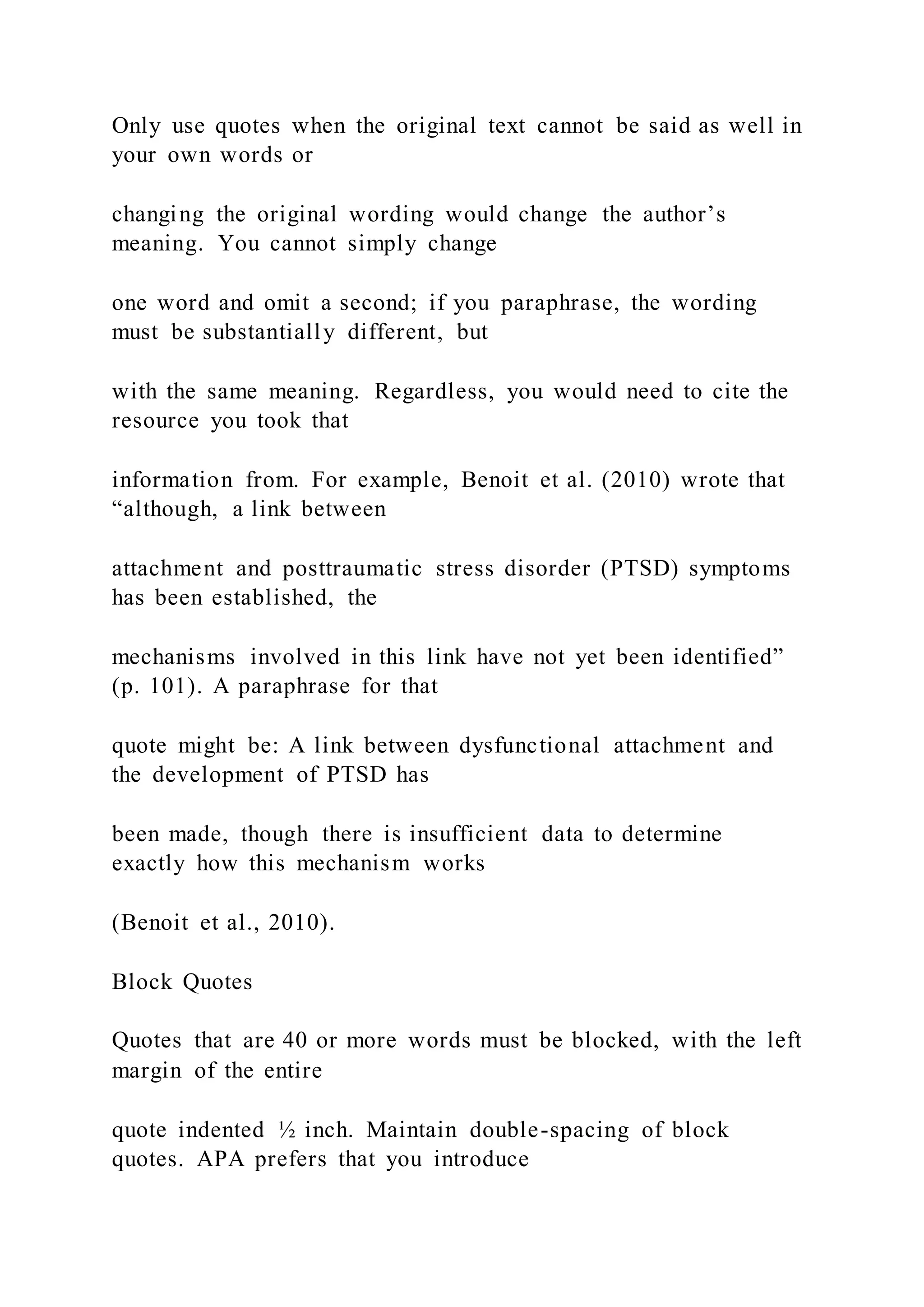 Only use quotes when the original text cannot be said as well in
your own words or
changing the original wording would change the author’s
meaning. You cannot simply change
one word and omit a second; if you paraphrase, the wording
must be substantially different, but
with the same meaning. Regardless, you would need to cite the
resource you took that
information from. For example, Benoit et al. (2010) wrote that
“although, a link between
attachment and posttraumatic stress disorder (PTSD) symptoms
has been established, the
mechanisms involved in this link have not yet been identified”
(p. 101). A paraphrase for that
quote might be: A link between dysfunctional attachment and
the development of PTSD has
been made, though there is insufficient data to determine
exactly how this mechanism works
(Benoit et al., 2010).
Block Quotes
Quotes that are 40 or more words must be blocked, with the left
margin of the entire
quote indented ½ inch. Maintain double-spacing of block
quotes. APA prefers that you introduce
 