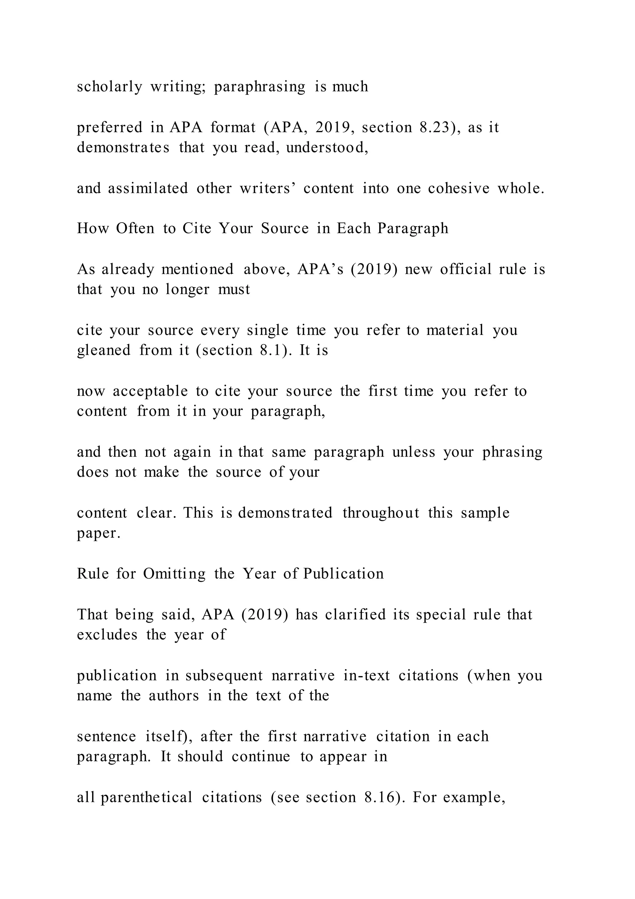 scholarly writing; paraphrasing is much
preferred in APA format (APA, 2019, section 8.23), as it
demonstrates that you read, understood,
and assimilated other writers’ content into one cohesive whole.
How Often to Cite Your Source in Each Paragraph
As already mentioned above, APA’s (2019) new official rule is
that you no longer must
cite your source every single time you refer to material you
gleaned from it (section 8.1). It is
now acceptable to cite your source the first time you refer to
content from it in your paragraph,
and then not again in that same paragraph unless your phrasing
does not make the source of your
content clear. This is demonstrated throughout this sample
paper.
Rule for Omitting the Year of Publication
That being said, APA (2019) has clarified its special rule that
excludes the year of
publication in subsequent narrative in-text citations (when you
name the authors in the text of the
sentence itself), after the first narrative citation in each
paragraph. It should continue to appear in
all parenthetical citations (see section 8.16). For example,
 