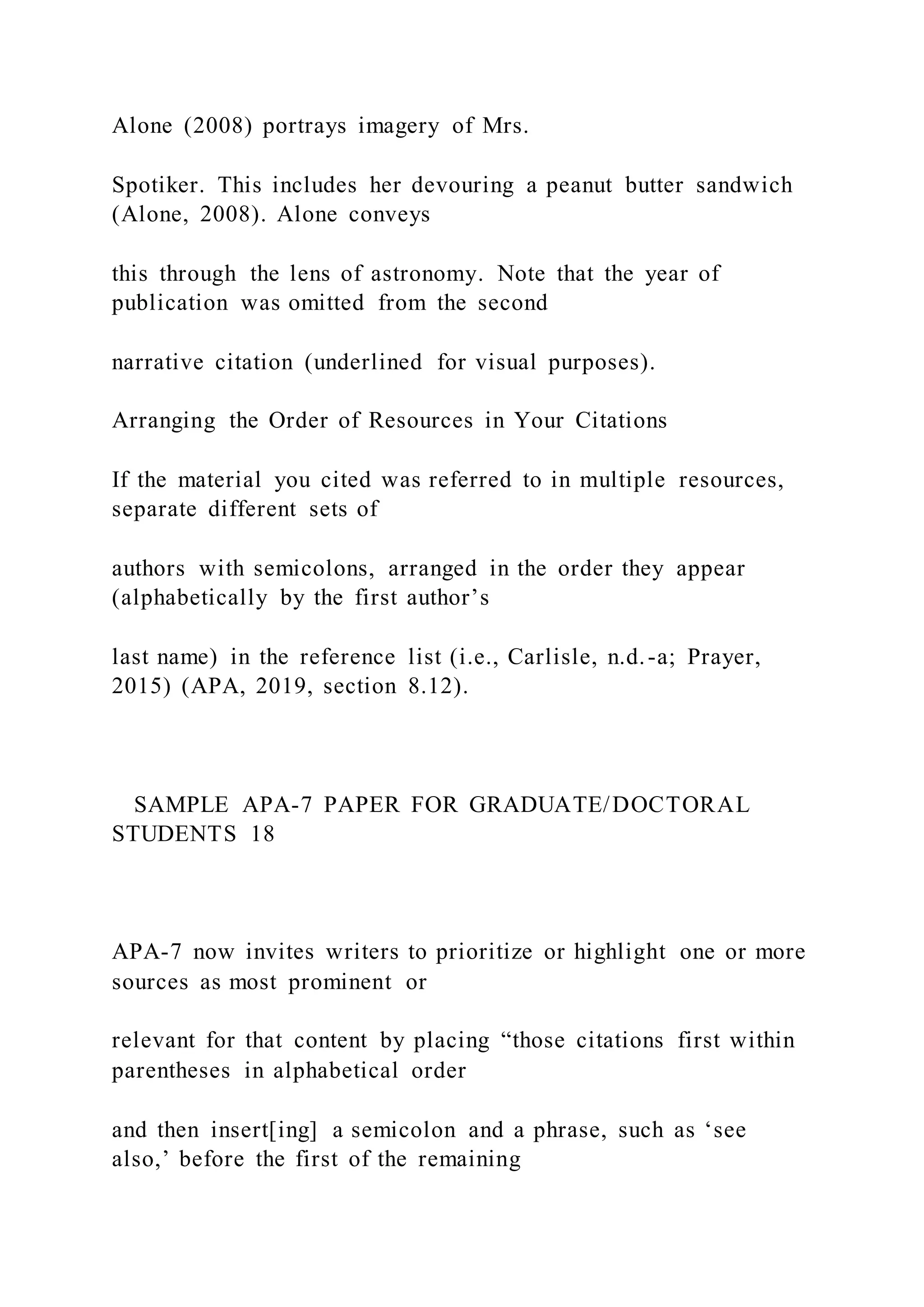 Alone (2008) portrays imagery of Mrs.
Spotiker. This includes her devouring a peanut butter sandwich
(Alone, 2008). Alone conveys
this through the lens of astronomy. Note that the year of
publication was omitted from the second
narrative citation (underlined for visual purposes).
Arranging the Order of Resources in Your Citations
If the material you cited was referred to in multiple resources,
separate different sets of
authors with semicolons, arranged in the order they appear
(alphabetically by the first author’s
last name) in the reference list (i.e., Carlisle, n.d.-a; Prayer,
2015) (APA, 2019, section 8.12).
SAMPLE APA-7 PAPER FOR GRADUATE/DOCTORAL
STUDENTS 18
APA-7 now invites writers to prioritize or highlight one or more
sources as most prominent or
relevant for that content by placing “those citations first within
parentheses in alphabetical order
and then insert[ing] a semicolon and a phrase, such as ‘see
also,’ before the first of the remaining
 