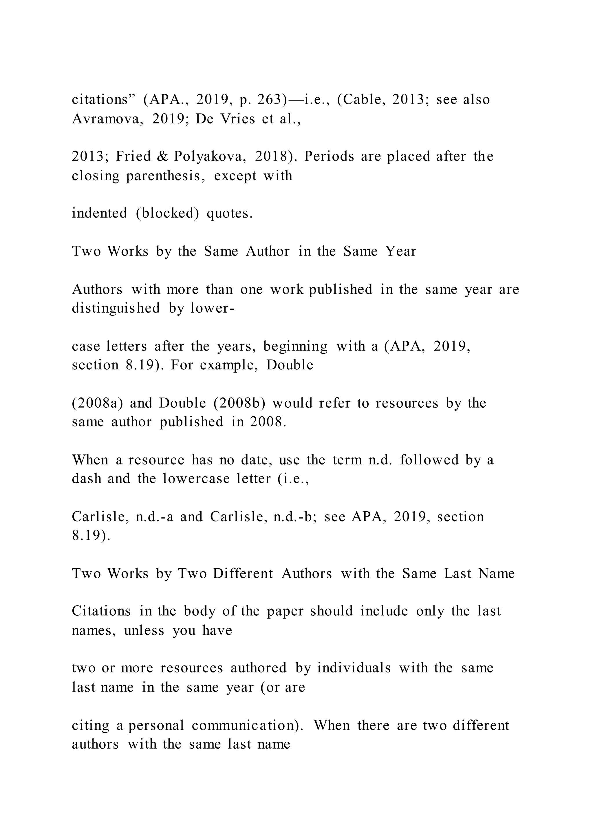 citations” (APA., 2019, p. 263)—i.e., (Cable, 2013; see also
Avramova, 2019; De Vries et al.,
2013; Fried & Polyakova, 2018). Periods are placed after the
closing parenthesis, except with
indented (blocked) quotes.
Two Works by the Same Author in the Same Year
Authors with more than one work published in the same year are
distinguished by lower-
case letters after the years, beginning with a (APA, 2019,
section 8.19). For example, Double
(2008a) and Double (2008b) would refer to resources by the
same author published in 2008.
When a resource has no date, use the term n.d. followed by a
dash and the lowercase letter (i.e.,
Carlisle, n.d.-a and Carlisle, n.d.-b; see APA, 2019, section
8.19).
Two Works by Two Different Authors with the Same Last Name
Citations in the body of the paper should include only the last
names, unless you have
two or more resources authored by individuals with the same
last name in the same year (or are
citing a personal communication). When there are two different
authors with the same last name
 