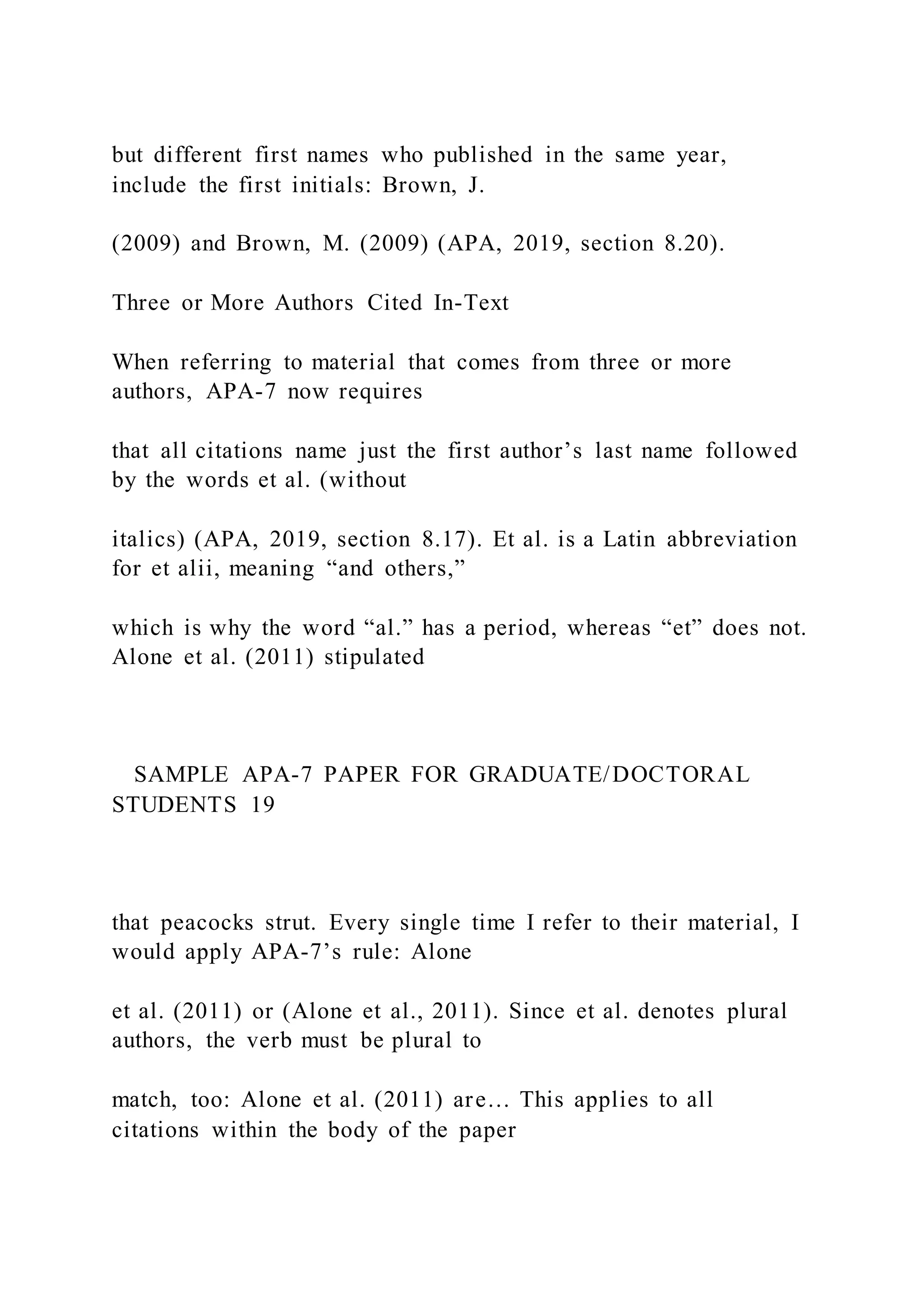 but different first names who published in the same year,
include the first initials: Brown, J.
(2009) and Brown, M. (2009) (APA, 2019, section 8.20).
Three or More Authors Cited In-Text
When referring to material that comes from three or more
authors, APA-7 now requires
that all citations name just the first author’s last name followed
by the words et al. (without
italics) (APA, 2019, section 8.17). Et al. is a Latin abbreviation
for et alii, meaning “and others,”
which is why the word “al.” has a period, whereas “et” does not.
Alone et al. (2011) stipulated
SAMPLE APA-7 PAPER FOR GRADUATE/DOCTORAL
STUDENTS 19
that peacocks strut. Every single time I refer to their material, I
would apply APA-7’s rule: Alone
et al. (2011) or (Alone et al., 2011). Since et al. denotes plural
authors, the verb must be plural to
match, too: Alone et al. (2011) are… This applies to all
citations within the body of the paper
 