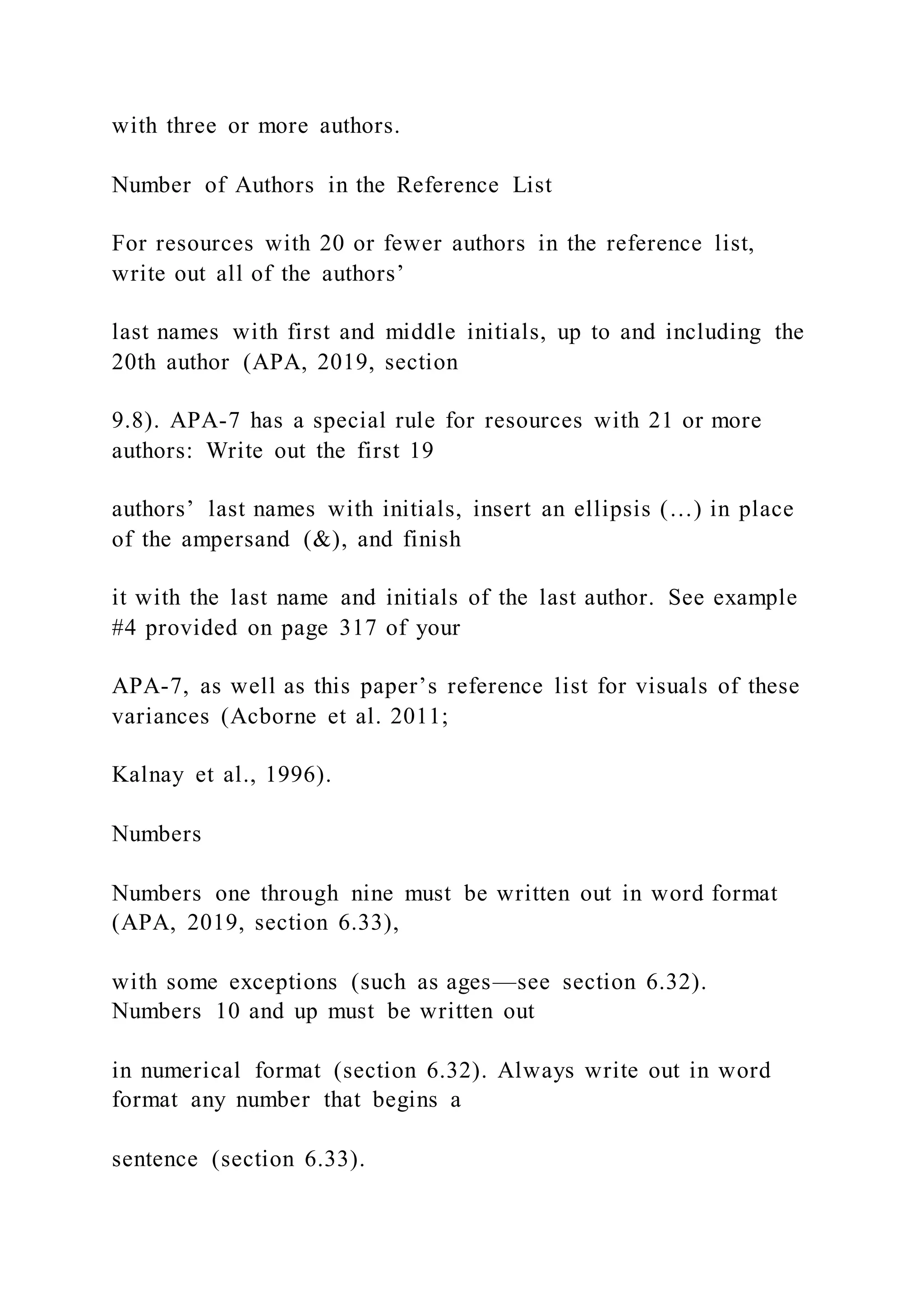 with three or more authors.
Number of Authors in the Reference List
For resources with 20 or fewer authors in the reference list,
write out all of the authors’
last names with first and middle initials, up to and including the
20th author (APA, 2019, section
9.8). APA-7 has a special rule for resources with 21 or more
authors: Write out the first 19
authors’ last names with initials, insert an ellipsis (…) in place
of the ampersand (&), and finish
it with the last name and initials of the last author. See example
#4 provided on page 317 of your
APA-7, as well as this paper’s reference list for visuals of these
variances (Acborne et al. 2011;
Kalnay et al., 1996).
Numbers
Numbers one through nine must be written out in word format
(APA, 2019, section 6.33),
with some exceptions (such as ages—see section 6.32).
Numbers 10 and up must be written out
in numerical format (section 6.32). Always write out in word
format any number that begins a
sentence (section 6.33).
 