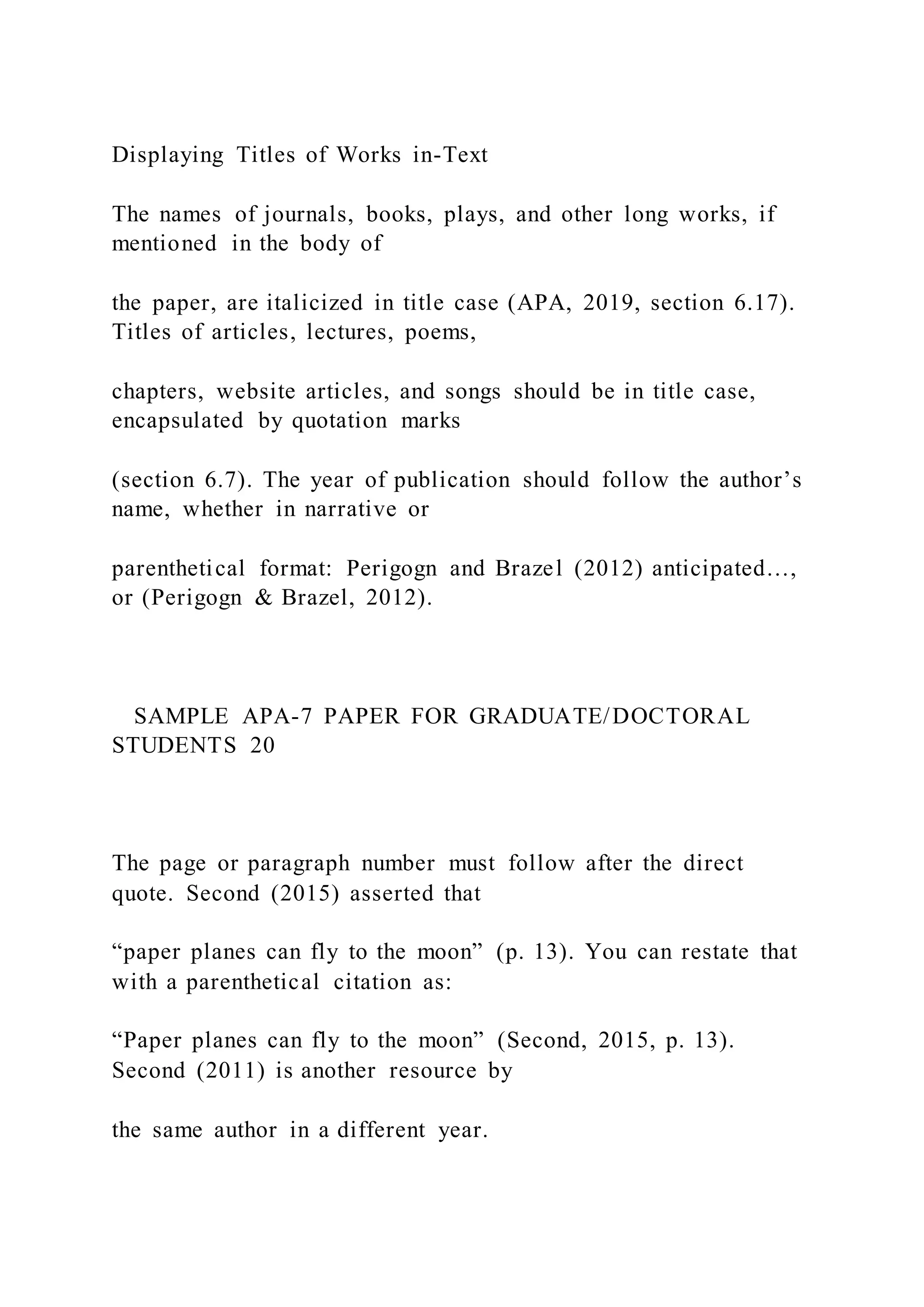 Displaying Titles of Works in-Text
The names of journals, books, plays, and other long works, if
mentioned in the body of
the paper, are italicized in title case (APA, 2019, section 6.17).
Titles of articles, lectures, poems,
chapters, website articles, and songs should be in title case,
encapsulated by quotation marks
(section 6.7). The year of publication should follow the author’s
name, whether in narrative or
parenthetical format: Perigogn and Brazel (2012) anticipated…,
or (Perigogn & Brazel, 2012).
SAMPLE APA-7 PAPER FOR GRADUATE/DOCTORAL
STUDENTS 20
The page or paragraph number must follow after the direct
quote. Second (2015) asserted that
“paper planes can fly to the moon” (p. 13). You can restate that
with a parenthetical citation as:
“Paper planes can fly to the moon” (Second, 2015, p. 13).
Second (2011) is another resource by
the same author in a different year.
 