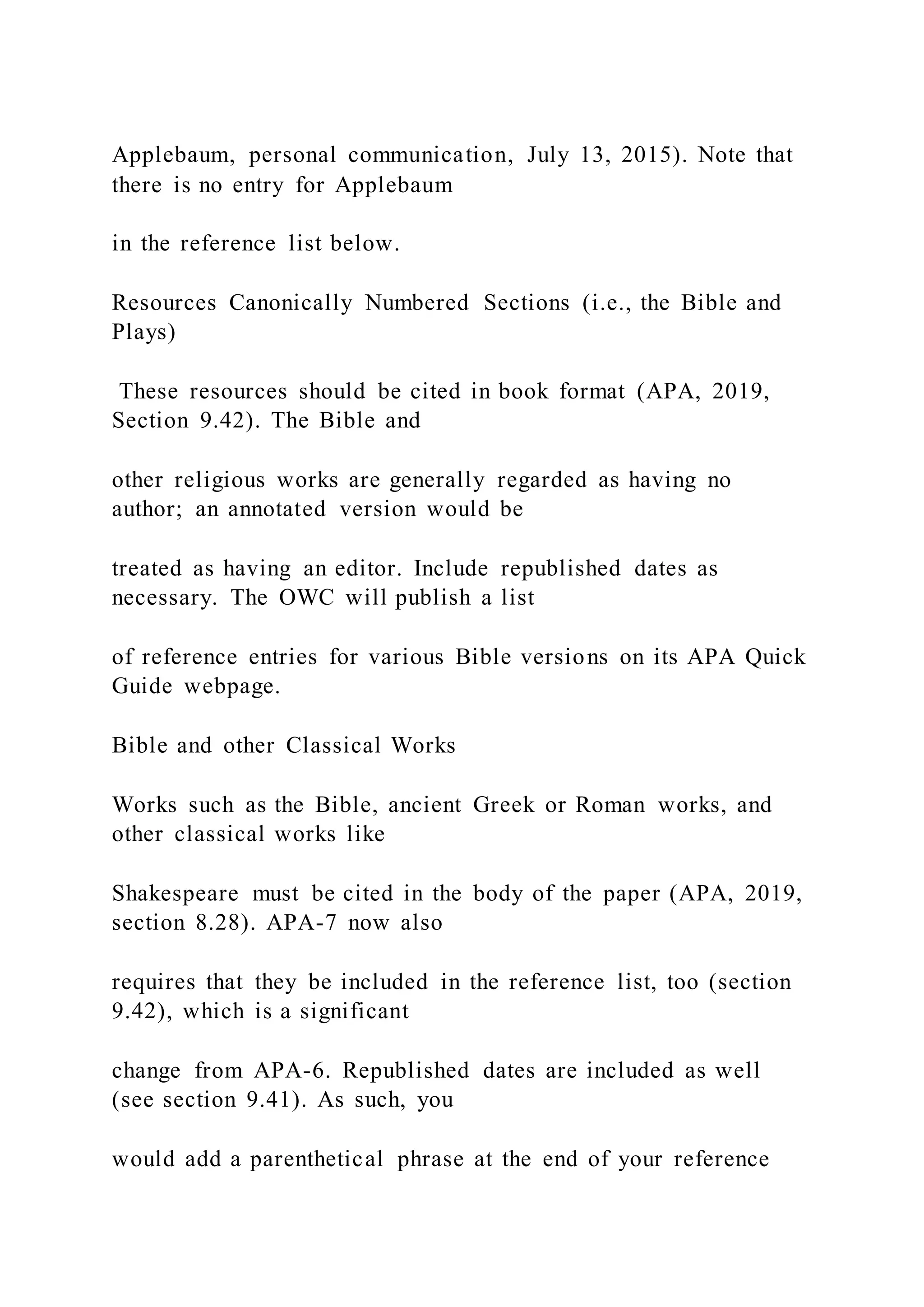 Applebaum, personal communication, July 13, 2015). Note that
there is no entry for Applebaum
in the reference list below.
Resources Canonically Numbered Sections (i.e., the Bible and
Plays)
These resources should be cited in book format (APA, 2019,
Section 9.42). The Bible and
other religious works are generally regarded as having no
author; an annotated version would be
treated as having an editor. Include republished dates as
necessary. The OWC will publish a list
of reference entries for various Bible versions on its APA Quick
Guide webpage.
Bible and other Classical Works
Works such as the Bible, ancient Greek or Roman works, and
other classical works like
Shakespeare must be cited in the body of the paper (APA, 2019,
section 8.28). APA-7 now also
requires that they be included in the reference list, too (section
9.42), which is a significant
change from APA-6. Republished dates are included as well
(see section 9.41). As such, you
would add a parenthetical phrase at the end of your reference
 